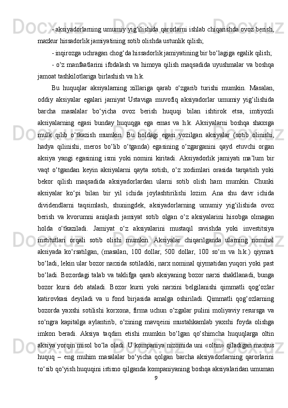 - aksiyadorlarning umumiy yig‘ilishida qarorlarni ishlab chiqarishda ovoz berish,
mazkur hissadorlik jamiyatining sotib olishda ustunlik qilish; 
- inqirozga uchragan chog‘da hissadorlik jamiyatining bir bo‘lagiga egalik qilish; 
- o‘z manfaatlarini ifodalash va himoya qilish maqsadida uyushmalar va boshqa
jamoat tashkilotlariga birlashish va h.k. 
Bu   huquqlar   aksiyalarning   xillariga   qarab   o‘zgarib   turishi   mumkin.   Masalan,
oddiy   aksiyalar   egalari   jamiyat   Ustaviga   muvofiq   aksiyadorlar   umumiy   yig‘ilishida
barcha   masalalar   bo‘yicha   ovoz   berish   huquqi   bilan   ishtirok   etsa,   imtiyozli
aksiyalarning   egasi   bunday   huquqga   ega   emas   va   h.k.   Aksiyalarni   boshqa   shaxsga
mulk   qilib   o‘tkazish   mumkin.   Bu   holdagi   egasi   yozilgan   aksiyalar   (sotib   olinishi,
hadya   qilinishi,   meros   bo‘lib   o‘tganda)   egasining   o‘zgarganini   qayd   etuvchi   organ
aksiya   yangi   egasining   ismi   yoki   nomini   kiritadi.   Aksiyadorlik   jamiyati   ma’lum   bir
vaqt   o‘tgandan   keyin   aksiyalarni   qayta   sotish,   o‘z   xodimlari   orasida   tarqatish   yoki
bekor   qilish   maqsadida   aksiyadorlardan   ularni   sotib   olish   ham   mumkin.   Chunki
aksiyalar   ko‘pi   bilan   bir   yil   ichida   joylashtirilishi   lozim.   Ana   shu   davr   ichida
dividendlarni   taqsimlash,   shuningdek,   aksiyadorlarning   umumiy   yig‘ilishida   ovoz
berish   va   kvorumni   aniqlash   jamiyat   sotib   olgan   o‘z   aksiyalarini   hisobga   olmagan
holda   o‘tkaziladi.   Jamiyat   o‘z   aksiyalarini   mustaqil   ravishda   yoki   investitsiya
institutlari   orqali   sotib   olishi   mumkin.   Aksiyalar   chiqarilganda   ularning   nominal
aksiyada   ko‘rsatilgan,   (masalan,   100   dollar,   500   dollar,   100   so‘m   va   h.k.)   qiymati
bo‘ladi, lekin ular bozor narxida sotiladiki, narx nominal qiymatidan yuqori yoki past
bo‘ladi.  Bozordagi   talab  va  taklifga   qarab   aksiyaning  bozor   narxi   shakllanadi,  bunga
bozor   kursi   deb   ataladi.   Bozor   kursi   yoki   narxini   belgilanishi   qimmatli   qog‘ozlar
katirovkasi   deyiladi   va   u   fond   birjasida   amalga   oshiriladi.   Qimmatli   qog‘ozlarning
bozorda   yaxshi   sotilishi   korxona,   firma   uchun   o‘zgalar   pulini   moliyaviy   resursga   va
so‘ngra   kapitalga   aylantirib,   o‘zining   mavqeini   mustahkamlab   yaxshi   foyda   olishga
imkon   beradi.   Aksiya   taqdim   etishi   mumkin   bo‘lgan   qo‘shimcha   huquqlarga   oltin
aksiya yorqin misol bo‘la oladi. U kompaniya nizomida uni «oltin» qiladigan maxsus
huquq   –   eng   muhim   masalalar   bo‘yicha   qolgan   barcha   aksiyadorlarning   qarorlarini
to‘sib qo‘yish huquqini istisno qilganda kompaniyaning boshqa aksiyalaridan umuman
9 