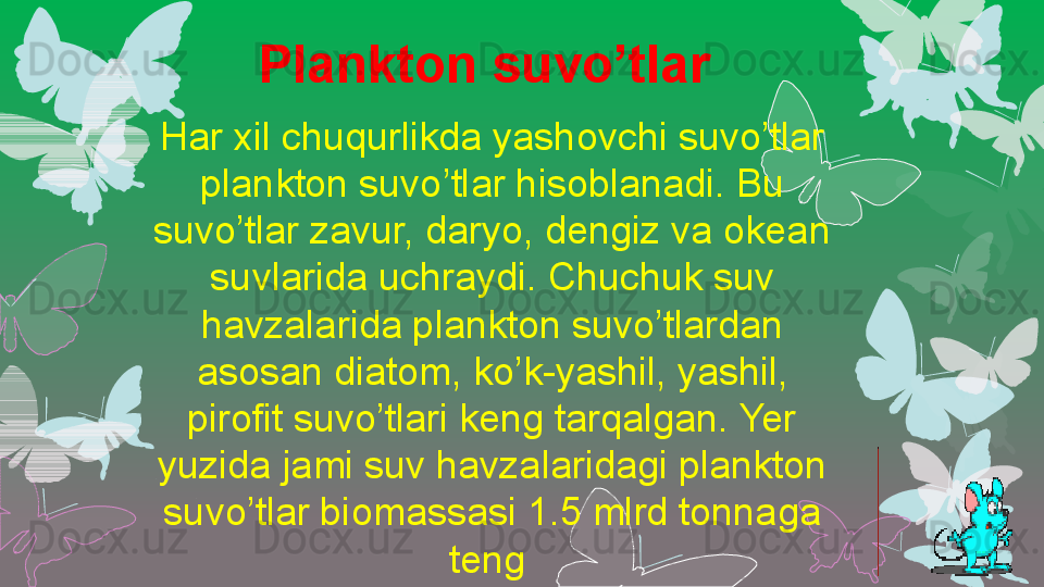 Har xil chuqurlikda yashovchi suvo’tlar 
plankton suvo’tlar hisoblanadi. Bu 
suvo’tlar zavur, daryo, dengiz va okean 
suvlarida uchraydi. Chuchuk suv 
havzalarida plankton suvo’tlardan 
asosan diatom, ko’k-yashil, yashil, 
pirofit suvo’tlari keng tarqalgan. Yer 
yuzida jami suv havzalaridagi plankton 
suvo’tlar biomassasi 1.5 mlrd tonnaga 
teng Plankton suvo’tlar