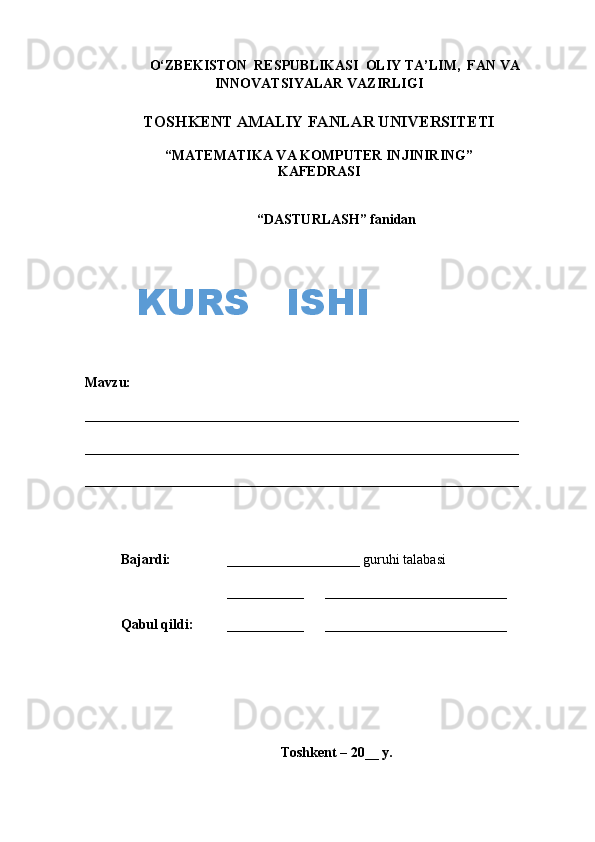 O‘ZBEKISTON  RESPUBLIKASI  OLIY TA’LIM,  FAN VA
INNOVATSIYALAR VAZIRLIGI
TOSHKENT AMALIY FANLAR UNIVERSITETI
“MATEMATIKA VA KOMPUTER INJINIRING”
KAFEDRASI
“ DASTURLASH ”  fanidan
Mavzu:                   
______________________________________________________________
______________________________________________________________
______________________________________________________________
Bajardi:      ___________________ guruhi talabasi
___________        __________________________
Q abul  q ildi:    ___________        __________________________
Toshkent – 20__ y.KURS   ISHI 