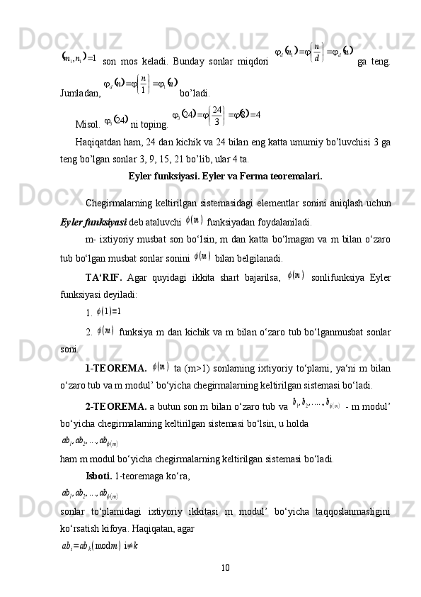   son   mos   keladi.   Bunday   sonlar   miqdori     ga   teng.
Jumladan,   bo’ladi. 
Misol.   ni toping. 
Haqiqatdan ham, 24 dan kichik va 24 bilan eng katta umumiy bo’luvchisi 3 ga
teng bo’lgan sonlar 3, 9, 15, 21 bo’lib, ular 4 ta.
Eyler funksiyasi. Eyler va Ferma teoremalari.
Chegirmalarning  keltirilgan   sistemasidagi   elementlar   sonini   aniqlash   uchun
Eyler funksiyasi  deb ataluvchi ϕ(m)  funksiyadan foydalaniladi.
m-  ixtiyoriy  musbat  son   bo‘lsin,  m  dan   katta  bo‘lmagan  va   m   bilan   o‘zaro
tub bo‘lgan musbat sonlar sonini 
ϕ(m)  bilan belgilanadi.
TA‘RIF.   Agar   quyidagi   ikkita   shart   bajarilsa,  	
ϕ(m)   sonlifunksiya   Eyler
funksiyasi deyiladi:
1. 	
ϕ(1)=1  
2.  	
ϕ(m)   funksiya m dan kichik va m bilan o‘zaro tub bo‘lganmusbat  sonlar
soni.
1-TEOREMA.  	
ϕ(m)   ta   (m>1)   sonlarning   ixtiyoriy   to‘plami,   ya‘ni   m   bilan
o‘zaro tub va m modul’ bo‘yicha chegirmalarning keltirilgan sistemasi bo‘ladi.
2-TEOREMA.   a butun son m bilan o‘zaro tub va  	
b1,b2,.....,bϕ(m)   - m modul’
bo‘yicha chegirmalarning keltirilgan sistemasi bo‘lsin, u holda 	
ab	1,ab	2,...,ab	ϕ(m)
ham m modul bo‘yicha chegirmalarning keltirilgan sistemasi bo‘ladi.
Isboti.  1-teoremaga ko‘ra,	
ab	1,ab	2,...,ab	ϕ(m)
sonlar   to‘plamidagi   ixtiyoriy   ikkitasi   m   modul’   bo‘yicha   taqqoslanmasligini
ko‘rsatish kifoya. Haqiqatan, agar	
ab	i=	ab	k(mod	m) i≠	k
10	
		1	,1	1		n	m				n	d
n	n dd	
	
	 1	
			n	n	n
d 1	1	
	
		
		243				4	8	3
24	24
3		
	
	 