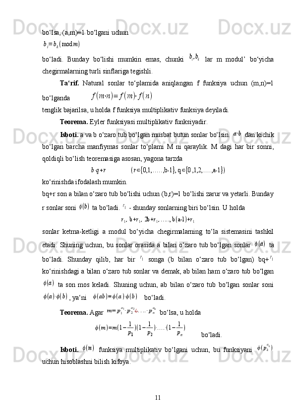 bo‘lsa, (a,m)=1 bo‘lgani uchun bi=	bk(mod	m)
bo‘ladi.   Bunday   bo‘lishi   mumkin   emas,   chunki  	
bi,bk   lar   m   modul’   bo‘yicha
chegirmalarning turli sinflariga tegishli.
Ta‘rif.   Natural   sonlar   to‘plamida   aniqlangan   f   funksiya   uchun   (m,n)=1
bo‘lganda           	
f(m⋅n)=	f(m	)⋅f(n)
tenglik bajarilsa, u holda f funksiya multiplikativ funksiya deyiladi.
Teorema.  Eyler funksiyasi multiplikativ funksiyadir.
Isboti.  a va b o‘zaro tub bo‘lgan musbat butun sonlar bo‘lsin. 	
a⋅b  dan kichik
bo‘lgan   barcha   manfiymas   sonlar   to‘plami   M   ni   qaraylik.   M   dagi   har   bir   sonni,
qoldiqli bo‘lish teoremasiga asosan, yagona tarzda	
b⋅q+r                	(r∈{0,1,	.....,b-1	}, q	∈{0 ,1,2,	....,a-1	})
ko‘rinishda ifodalash mumkin.
bq+r son a bilan o‘zaro tub bo‘lishi uchun (b,r)=1 bo‘lishi zarur va yetarli. Bunday
r sonlar soni 	
ϕ(b)  ta bo‘ladi. 	r1  - shunday sonlarning biri bo‘lsin. U holda 
r1, b+r1, 2b	+r1,....., b	(a-1	)+r1
sonlar   ketma-ketligi   a   modul   bo‘yicha   chegirmalarning   to‘la   sistemasini   tashkil
etadi. Shuning uchun, bu sonlar  orasida a bilan o‘zaro tub bo‘lgan sonlar  	
ϕ(a)   ta
bo‘ladi.   Shunday   qilib,   har   bir  	
r1   songa   (b   bilan   o‘zaro   tub   bo‘lgan)   bq+	r1
ko‘rinishdagi a bilan o‘zaro tub sonlar va demak, ab bilan ham o‘zaro tub bo‘lgan	
ϕ(a)
  ta   son   mos   keladi.   Shuning   uchun,   ab   bilan   o‘zaro   tub   bo‘lgan   sonlar   soni	
ϕ(a)⋅ϕ(b)
, ya‘ni   	ϕ(ab	)=	ϕ(a)⋅ϕ(b)    bo‘ladi.
Teorema.  Agar 	
m=	p1
a1⋅p2
a2¿....⋅pn
an  bo‘lsa, u holda 	
ϕ(m)=m(1−	1
p1
)(1−	1
p2
)⋅....⋅(1−	1
pn
)
        bo‘ladi.
Isboti.  	
ϕ(m)   funksiya   multiplikativ   bo‘lgani   uchun,   bu   funksiyani  	ϕ(pk
ak)
uchun hisoblashni bilish kifoya.
11 