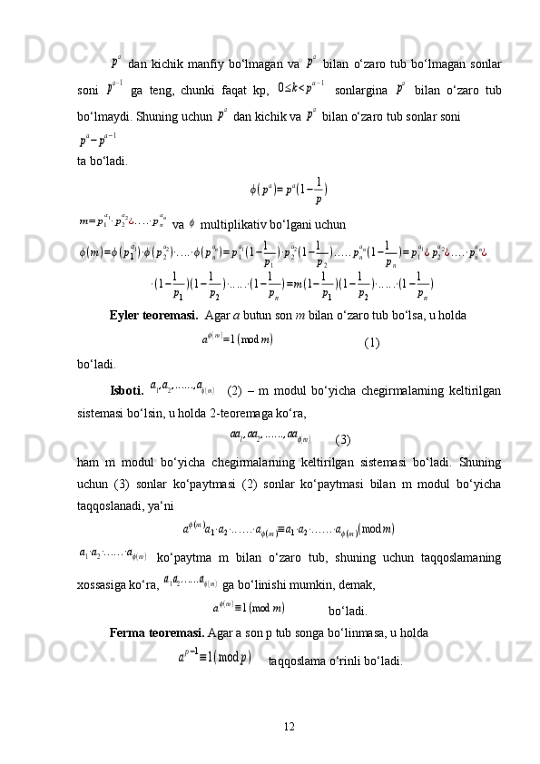 pa  dan   kichik   manfiy   bo‘lmagan   va  	pa   bilan   o‘zaro   tub   bo‘lmagan   sonlar
soni  	
pa−1   ga   teng,   chunki   faqat   kp,  	0≤k<pa−1   sonlargina  	pa   bilan   o‘zaro   tub
bo‘lmaydi. Shuning uchun 	
pa  dan kichik va 	pa  bilan o‘zaro tub sonlar soni 	
pa−	pa−1
ta bo‘ladi.	
ϕ(pa)=	pa(1−	1
p)	
m=	p1
a1⋅p2
a2¿....⋅pn
an
 va 	ϕ  multiplikativ bo‘lgani uchun 	
ϕ(m	)=ϕ(p1
a1)⋅ϕ(p2
a2)⋅....⋅ϕ(pn
an)=	p1
a1(1−1
p1
)⋅p2
a2(1−1
p2
).....pn
an(1−1
pn
)=	p1
a1¿p2
a2¿....⋅pn
an¿	
                           	⋅(1−1
p1
)(1−1
p2
)⋅.....⋅(1−1
pn
)=m(1−1
p1
)(1−1
p2
)⋅.....⋅(1−1
pn
)
Eyler teoremasi.   Agar  a  butun son  m  bilan o‘zaro tub bo‘lsa, u holda 	
aϕ(m)=1(mod	m)
                            (1)
bo‘ladi.
Isboti.  	
a1,a2,......,aϕ(m)     (2)   –   m   modul   bo‘yicha   chegirmalarning   keltirilgan
sistemasi bo‘lsin, u holda 2-teoremaga ko‘ra,	
aa1,aa	2,......,aa	ϕ(m)
       (3)
ham   m   modul   bo‘yicha   chegirmalarning   keltirilgan   sistemasi   bo‘ladi.   Shuning
uchun   (3)   sonlar   ko‘paytmasi   (2)   sonlar   ko‘paytmasi   bilan   m   modul   bo‘yicha
taqqoslanadi, ya‘ni	
aϕ(m)a1⋅a2⋅......⋅aϕ(m)≡a1⋅a2⋅......⋅aϕ(m)(mod	m)	
a1⋅a2⋅......⋅aϕ(m)
  ko‘paytma   m   bilan   o‘zaro   tub,   shuning   uchun   taqqoslamaning
xossasiga ko‘ra, 	
a1a2......aϕ(m)  ga bo‘linishi mumkin, demak, 
aϕ(m)≡1(mod	m)
             bo‘ladi.
Ferma teoremasi.  Agar a son p tub songa bo‘linmasa, u holda 	
ap−1≡1(mod	p)
    taqqoslama o‘rinli bo‘ladi.
12 