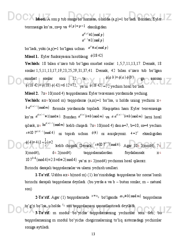 Isboti.  A son p tub songa bo‘linmasa, u holda (a,p)=1 bo‘ladi. Bundan, Eyler
teormasiga ko‘ra, m=p va ϕ(p)=	p−1  ekanligidan 
aϕ(p)≡1(mod	p)	
ap−1≡1(mod	p)
bo‘ladi, yoki (a,p)=1 bo‘lgani uchun   	
ap≡	a(mod	p)
Misol 1.   Eyler funksiyasini hisoblang: 	
ϕ(18⋅42	)
Yechish:   18   bilan   o‘zaro   tub   bo‘lgan   musbat   sonlar:   1,5,7,11,13,17.   Demak,   18
sonlar:1,5,11,13,17,19,23,25,29,31,37,41.   Demak,   42   bilan   o‘zaro   tub   bo‘lgan
musbat   sonlar   soni   12   ta,      	
ϕ(a⋅b)=	ϕ(a)⋅ϕ(b)   ga   asosan	
ϕ(18	⋅42	)=	ϕ(18	)⋅ϕ(42	)=6⋅12	=72	,
 ya‘ni 	ϕ(18⋅42	) =72 yechim hosil bo‘ladi.
Misol 2.   7x	
¿ 10(mod 4) taqqoslamani Eyler teoremasi yordamida yeching.
Yechish:   ax
¿ b(mod   m)   taqqoslama   (a,m)=1   bo‘lsa,   u   holda   uning   yechimi   x	¿	
b⋅aϕ(m)−1(mod	m)
  formula   yordamida   topiladi.   Haqiqatan   ham   Eyler   teoremasiga
ko‘ra  	
aϕ(m)−1≡1(mod	m).   Bundan  	aϕ(m)b≡b(mod	m)   va  	a⋅aϕ(m)−1b≡b(mod	m)   larni   hosil
qilsak, x	
¿ba	ϕ(m)−1(mod	m)  kelib chiqadi. 7x	¿ 10(mod 4) dan a=7, b=10, m=4 yechim	
x≡10	⋅7ϕ(4)−1(mod	4)
  ni   topish   uchun  	ϕ(4)   ni   aniqlaymiz.  	4=22   ekanligidan	
ϕ(4)=	4⋅(1−	1
2)=2
  kelib chiqadi. Demak,  	x≡10	⋅72−1(mod	4).   Agar  10	¿ 2(mod4), 7	¿
3(mod4),   6	
¿ 2(mod4)   taqqoslamalardan   foydalansak   x	¿	
10	⋅72−1(mod	4)=	2⋅3=6≡	2(mod	4)
 ya‘ni x	¿ 2(mod4) yechimni hosil qilamiz.
Birinchi darajali taqqoslamalar va ularni yechish usullari.
1-Ta‘rif.  Ushbu ax	
¿ b(mod m) (1) ko‘rinishdagi taqqoslama bir noma‘lumli
birinchi darajali taqqoslama deyiladi. (bu yerda a va b – butun sonlar, m – natural
son)
2-Ta‘rif.   Agar (1) taqqoslamada  	
x=	x0   bo‘lganda  	ax	0≡b(mod	m)   taqqoslama
to‘g‘ri bo‘lsa, u holda 	
x0  son taqqoslamani qanoatlantiradi deyiladi.
3-Ta‘rif.   m   modul   bo‘yicha   taqqoslamaning   yechimlar   soni   deb,   bu
taqqoslamaning   m   modul   bo‘yicha   chegirmalarning   to‘liq   sistemadagi   yechimlar
soniga aytiladi.
13 