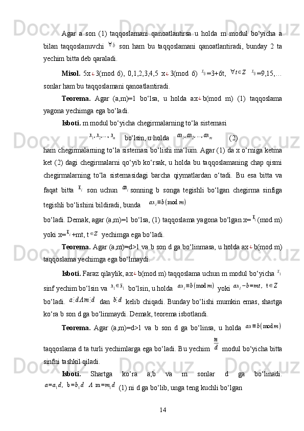 Agar   a   son   (1)   taqqoslamani   qanoatlantirsa   u   holda   m   modul   bo‘yicha   a
bilan   taqqoslanuvchi  ∀b   son   ham   bu   taqqoslamani   qanoatlantiradi,   bunday   2   ta
yechim bitta deb qaraladi.
Misol.   5x	
¿ 3(mod   6),   0,1,2,3,4,5   x	¿ 3(mod   6)  	x0 =3+6t,  	∀	t∈Z  	x0 =9,15,…
sonlar ham bu taqqoslamani qanoatlantiradi. 
Teorema.   Agar   (a,m)=1   bo‘lsa,   u   holda   ax	
¿ b(mod   m)   (1)   taqqoslama
yagona yechimga ega bo‘ladi.
Isboti.  m modul bo‘yicha chegirmalarning to‘la sistemasi 	
x1,x2,...,xm
    bo‘lsin, u holda    	ax1,ax2,...,ax	m          (2)
ham chegirmalarning to‘la sistemasi bo‘lishi ma‘lum. Agar (1) da x o‘rniga ketma
ket (2) dagi chegirmalarni qo‘yib ko‘rsak, u holda bu taqqoslamaning chap qismi
chegirmalarning   to‘la   sistemasidagi   barcha   qiymatlardan   o‘tadi.   Bu   esa   bitta   va
faqat   bitta  	
xi   son   uchun  	axi sonning   b   songa   tegishli   bo‘lgan   chegirma   sinfiga
tegishli bo‘lishini bildiradi, bunda    	
ax	i≡b(mod	m)
bo‘ladi. Demak, agar (a,m)=1 bo‘lsa, (1) taqqoslama yagona bo‘lgan x=	
xi (mod m)
yoki x=	
xi +mt, t	∈Z  yechimga ega bo‘ladi.
Teorema.  Agar (a,m)=d>1 va b son d ga bo‘linmasa, u holda ax	
¿ b(mod m)
taqqoslama yechimga ega bo‘lmaydi.
Isboti.  Faraz qilaylik, ax	
¿ b(mod m) taqqoslama uchun m modul bo‘yicha 	x1
sinf yechim bo‘lsin va 	
x1∈¯x1  bo‘lsin, u holda  	ax	1≡b(mod	m)  yoki 	ax	1−b=mt	,  t	∈Z
bo‘ladi.  	
a⋮dΛm⋮d   dan  	b⋮d   kelib chiqadi. Bunday bo‘lishi mumkin emas, shartga
ko‘ra b son d ga bo‘linmaydi. Demak, teorema isbotlandi.
Teorema.   Agar   (a,m)=d>1   va   b   son   d   ga   bo‘linsa,   u   holda  	
ax	≡b(mod	m)
taqqoslama d ta turli yechimlarga ega bo‘ladi. Bu yechim 	
m
d  modul bo‘yicha bitta
sinfni tashkil qiladi. 
Isboti.   Shartga   ko‘ra   a,b   va   m   sonlar   d   ga   bo‘linadi.	
a=a1d,  b	=b1d  Λ  m	=m1d
 (1) ni d ga bo‘lib, unga teng kuchli bo‘lgan
14 