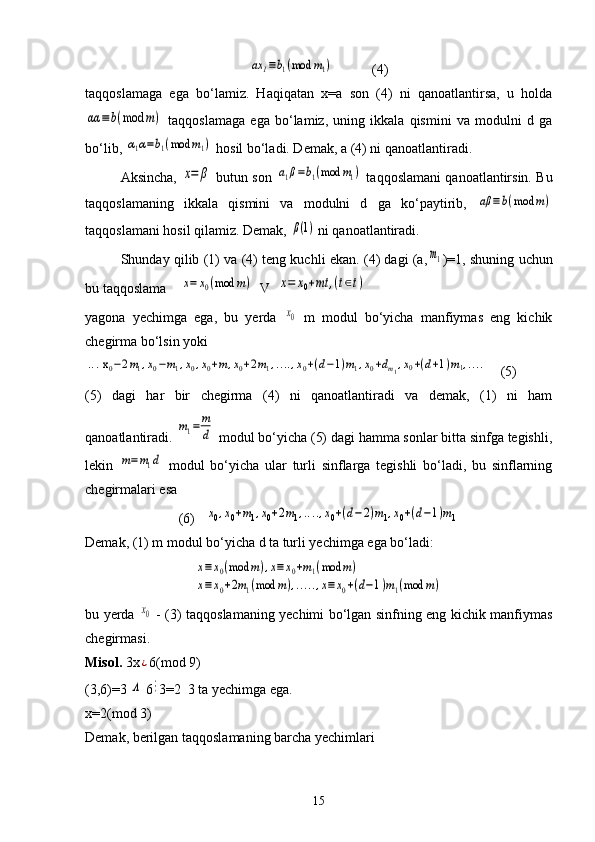 ax	1≡b1(mod	m1)           (4)
taqqoslamaga   ega   bo‘lamiz.   Haqiqatan   x=a   son   (4)   ni   qanoatlantirsa,   u   holda	
αα	≡b(mod	m)
  taqqoslamaga   ega   bo‘lamiz,   uning   ikkala   qismini   va   modulni   d   ga
bo‘lib, 	
α1α=b1(mod	m1)  hosil bo‘ladi. Demak, a (4) ni qanoatlantiradi.
Aksincha,  	
x=	β  butun son  	a1β=b1(mod	m1)  taqqoslamani qanoatlantirsin. Bu
taqqoslamaning   ikkala   qismini   va   modulni   d   ga   ko‘paytirib,  	
aβ	≡b(mod	m)
taqqoslamani hosil qilamiz. Demak, 	
β(1)  ni qanoatlantiradi. 
Shunday qilib (1) va (4) teng kuchli ekan. (4) dagi (a,	
m1 )=1, shuning uchun
bu taqqoslama    	
x=	x0(mod	m)   V  	x=	x0+mt	,(t∈t)
yagona   yechimga   ega,   bu   yerda  	
x0   m   modul   bo‘yicha   manfiymas   eng   kichik
chegirma bo‘lsin yoki 	
... x0−2m1,x0−m1,x0,x0+m,x0+2m1,....,x0+(d−1)m1,x0+dm1,x0+(d+1)m1,....
    (5)
(5)   dagi   har   bir   chegirma   (4)   ni   qanoatlantiradi   va   demak,   (1)   ni   ham
qanoatlantiradi. 	
m1=	m
d  modul bo‘yicha (5) dagi hamma sonlar bitta sinfga tegishli,
lekin  	
m=m1d   modul   bo‘yicha   ular   turli   sinflarga   tegishli   bo‘ladi,   bu   sinflarning
chegirmalari esa 
(6)   	
x0,x0+m1,x0+2m1,....,x0+(d−2)m1,x0+(d−1)m1
Demak, (1) m modul bo‘yicha d ta turli yechimga ega bo‘ladi:	
x≡	x0(mod	m),x≡x0+m1(mod	m)	
x≡	x0+2m1(mod	m),.....,x≡x0+(d−1)m1(mod	m)
bu yerda  	
x0   - (3) taqqoslamaning yechimi bo‘lgan sinfning eng kichik manfiymas
chegirmasi. 
Misol.  3x
¿ 6(mod 9)
(3,6)=3 
Λ  6	⋮ 3=2  3 ta yechimga ega.
x=2(mod 3)
Demak, berilgan taqqoslamaning barcha yechimlari 
15 