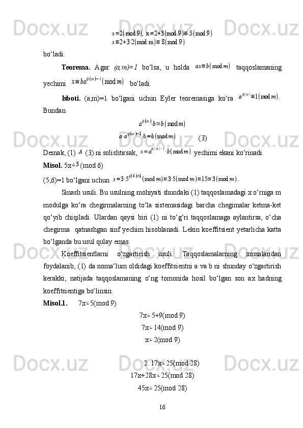 x=2(mod	9), x=2+3(mod 9	)≡ 5(mod 9	)	
x≡2+3⋅2(mod m	)≡ 8(mod 9	)bo‘ladi.
Teorema.   Agar   (a,m)=1   bo‘lsa,   u   holda  	
ax	≡b(mod	m)   taqqoslamaning
yechimi  	
x≡	ba	ϕ(m)−1(mod	m)   bo’ladi.
Isboti.   (a,m)=1   bo‘lgani   uchun   Eyler   teoremasiga   ko‘ra  	
aϕ(m)≡1(mod	m).
Bundan	
aϕ(m)⋅b=	b(mod	m)	
a⋅aϕ(m)−1⋅b=b(mod	m)
            (3)
Demak, (1) 	
Λ  (3) ni solishtirsak, 	x=aϕ(m)−1⋅b(mod	m)  yechimi ekani ko‘rinadi.
Misol.  5x	
¿3 (mod 6)
(5,6)=1 bo‘lgani uchun 	
x=3⋅5ϕ(6)−1(mod	m)≡	3⋅5(mod	m)≡15	≡	3(mod	m	).
Sinash usuli. Bu usulning mohiyati shundaki (1) taqqoslamadagi x o‘rniga m
modulga   ko‘ra   chegirmalarning   to‘la   sistemasidagi   barcha   chegimalar   ketma-ket
qo‘yib   chiqiladi.   Ulardan   qaysi   biri   (1)   ni   to‘g‘ri   taqqoslamaga   aylantirsa,   o‘cha
chegirma   qatnashgan sinf yechim hisoblanadi. Lekin koeffitsient  yetarlicha katta
bo‘lganda bu usul qulay emas.
Koeffitsientlarni   o‘zgartirish   usuli.   Taqqoslamalarning   xossalaridan
foydalanib, (1) da noma‘lum oldidagi koeffitsientni a va b ni shunday o‘zgartirish
kerakki,   natijada   taqqoslamaning   o‘ng   tomonida   hosil   bo‘lgan   son   ax   hadning
koeffitsientiga bo‘linsin.
Misol.1.       7x	
¿ 5(mod 9)
7x	
¿ 5+9(mod 9)
7x
¿ 14(mod 9)
x
¿ 2(mod 9)
2. 17x	
¿ 25(mod 28)
17x+28x	
¿ 25(mod 28)
45x	
¿ 25(mod 28)
16 