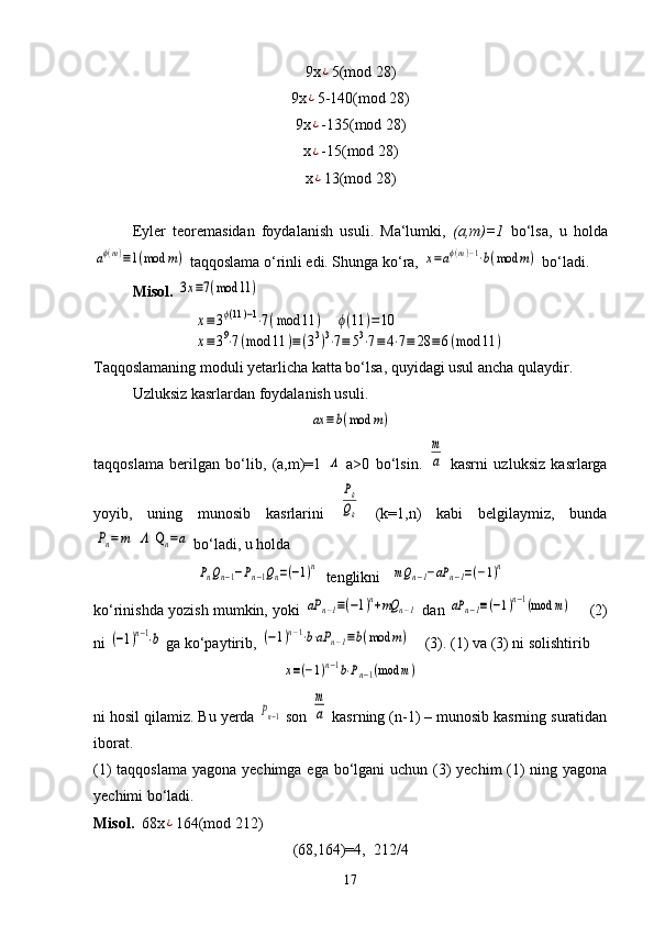 9x¿ 5(mod 28)
9x	
¿ 5-140(mod 28)
9x
¿ -135(mod 28)
x
¿ -15(mod 28)
x
¿ 13(mod 28)
Eyler   teoremasidan   foydalanish   usuli.   Ma‘lumki,   (a,m)=1   bo‘lsa,   u   holda	
aϕ(m)≡1(mod	m)
 taqqoslama o‘rinli edi. Shunga ko‘ra, 	x=aϕ(m)−1⋅b(mod	m)  bo‘ladi.
Misol.  	
3x≡7(mod	11	)	
x≡3ϕ(11)−1⋅7(mod	11	)    	ϕ(11	)=	10	
x≡39⋅7(mod	11	)≡(33)3⋅7≡	53⋅7≡	4⋅7≡	28	≡	6(mod	11	)
Taqqoslamaning moduli yetarlicha katta bo‘lsa, quyidagi usul ancha qulaydir.
Uzluksiz kasrlardan foydalanish usuli.	
ax	≡b(mod	m)
taqqoslama   berilgan   bo‘lib,   (a,m)=1  	
Λ   a>0   bo‘lsin.  	
m
a   kasrni   uzluksiz   kasrlarga
yoyib,   uning   munosib   kasrlarini  	
Pk
Qk   (k=1,n)   kabi   belgilaymiz,   bunda	
Pn=m  Λ  Q	n=a
 bo‘ladi, u holda 	
PnQn−1−Pn−1Qn=(−1)n
  tenglikni   	mQ	n−1−aP	n−1=(−1)n
ko‘rinishda yozish mumkin, yoki  	
aP	n−1≡(−1)n+mQ	n−1  dan 	aP	n−1≡(−1)n−1(mod	m)      (2)
ni 	
(−1)n−1⋅b  ga ko‘paytirib, 	(−1)n−1⋅b⋅aP	n−1≡b(mod	m)     (3). (1) va (3) ni solishtirib 	
x≡(−1)n−1b⋅Pn−1(mod	m)
ni hosil qilamiz. Bu yerda 	
Pn−1  son 	
m
a  kasrning (n-1) – munosib kasrning suratidan
iborat.
(1) taqqoslama  yagona yechimga ega bo‘lgani uchun (3)  yechim (1)  ning yagona
yechimi bo‘ladi. 
Misol.   68x	
¿ 164(mod 212)
(68,164)=4,  212/4
17 