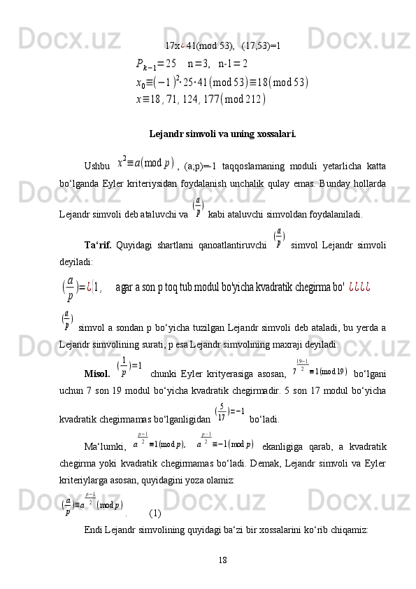 17x¿ 41(mod 53),   (17,53)=1	
P	k−1=	25	    n	=	3,   n-1	=	2	
x0≡	(−	1)2⋅25	⋅41	(mod	53	)≡	18	(mod	53	)	
x≡	18	,71	,124	,177	(mod	212	)
Lejandr simvoli va uning xossalari.
Ushbu  	
x2≡	a(mod	p) ,   (a;p)=-1   taqqoslamaning   moduli   yetarlicha   katta
bo‘lganda   Eyler   kriteriysidan   foydalanish   unchalik   qulay   emas.   Bunday   hollarda
Lejandr simvoli deb ataluvchi va 	
(a
p)  kabi ataluvchi simvoldan foydalaniladi.
Ta‘rif.   Quyidagi   shartlarni   qanoatlantiruvchi  	
(a
p)   simvol   Lejandr   simvoli
deyiladi:	
(
a
p
)=	¿{1,     agar a son p toq tub modul bo'yicha kvadratik chegirma bo' 	¿¿¿¿	
(a
p)
  simvol  a sondan p bo‘yicha tuzilgan Lejandr simvoli  deb ataladi, bu yerda a
Lejandr simvolining surati, p esa Lejandr simvolining maxraji deyiladi.
Misol.  	
(1
p)=	1   chunki   Eyler   krityerasiga   asosan,  	7
19−1
2	≡1(mod	19	)   bo‘lgani
uchun 7 son 19 modul  bo‘yicha kvadratik chegirmadir. 5 son  17 modul  bo‘yicha
kvadratik chegirmamas bo‘lganligidan 	
(5
17	)=−1  bo‘ladi.
Ma‘lumki,  	
a
p−1
2≡1(mod	p),  	a
p−1
2≡−1(mod	p)   ekanligiga   qarab,   a   kvadratik
chegirma   yoki   kvadratik   chegirmamas   bo‘ladi.   Demak,   Lejandr   simvoli   va   Eyler
kriteriylarga asosan, quyidagini yoza olamiz:	
(a
p)≡a
p−1
2	(mod	p)
.         (1)
Endi Lejandr simvolining quyidagi ba‘zi bir xossalarini ko‘rib chiqamiz:
18 