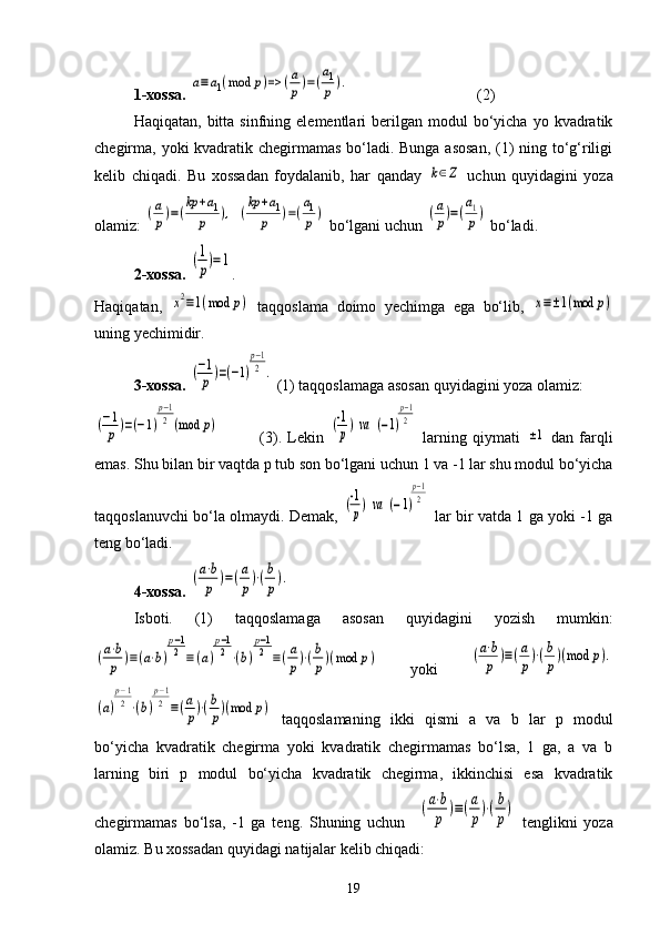 1-xossa.  a≡a1(mod	p)=>	(a
p)=(
a1
p).                                  (2)
Haqiqatan,  bitta  sinfning  elementlari   berilgan   modul  bo‘yicha  yo  kvadratik
chegirma, yoki kvadratik chegirmamas bo‘ladi. Bunga  asosan,  (1) ning to‘g‘riligi
kelib   chiqadi.   Bu   xossadan   foydalanib,   har   qanday  	
k∈Z   uchun   quyidagini   yoza
olamiz: 	
(a
p)=(
kp	+a1	
p	),  	(
kp	+a1	
p	)=(
a1
p)  bo‘lgani uchun 	(a
p)=(
a1
p)  bo‘ladi.
2-xossa.  	
(1
p)=1 .
Haqiqatan,  	
x2≡1(mod	p)   taqqoslama   doimo   yechimga   ega   bo‘lib,  	x≡±1(mod	p)
uning yechimidir. 
3-xossa.  	
(−1
p)=(−1)
p−1
2.  (1) taqqoslamaga asosan quyidagini yoza olamiz:	
(−1
p	)=(−1)
p−1
2	(mod	p)
              (3).   Lekin  	(-1
p)  va	  (−1)
p−1
2   larning   qiymati  	
±1   dan   farqli
emas. Shu bilan bir vaqtda p tub son bo‘lgani uchun 1 va -1 lar shu modul bo‘yicha
taqqoslanuvchi bo‘la olmaydi. Demak,  	
(-1
p)  va	  (−1)
p−1
2   lar bir vatda 1 ga yoki -1 ga
teng bo‘ladi. 
4-xossa.  	
(a⋅b
p	)=(a
p)⋅(b
p).
Isboti.   (1)   taqqoslamaga   asosan   quyidagini   yozish   mumkin:	
(a⋅b
p	)≡(a⋅b)
p−1
2	≡(a)
p−1
2⋅(b)
p−1
2	≡(a
p)⋅(b
p)(mod	p)
  yoki  	(a⋅b
p	)≡(a
p)⋅(b
p)(mod	p).	
(a)
p−1
2⋅(b)
p−1
2	≡(a
p)⋅(b
p)(mod	p)
  taqqoslamaning   ikki   qismi   a   va   b   lar   p   modul
bo‘yicha   kvadratik   chegirma   yoki   kvadratik   chegirmamas   bo‘lsa,   1   ga,   a   va   b
larning   biri   p   modul   bo‘yicha   kvadratik   chegirma,   ikkinchisi   esa   kvadratik
chegirmamas   bo‘lsa,   -1   ga   teng.   Shuning   uchun    	
(a⋅b
p	)≡(a
p)⋅(b
p)   tenglikni   yoza
olamiz. Bu xossadan quyidagi natijalar kelib chiqadi:
19 