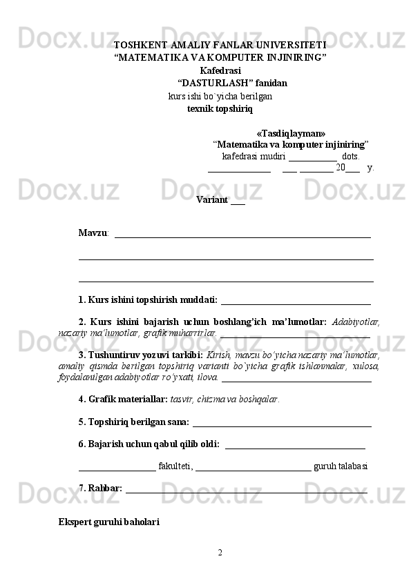 TOSHKENT  AMALIY FANLAR UNIVERSITETI
“MATEMATIKA VA KOMPUTER INJINIRING”
Kafedrasi
“ DASTURLASH ”  fanidan
kurs   ishi bo`yicha berilgan 
texnik topshiriq
Variant  ___
Mavzu :  _____________________________________________________
_____________________________________________________________
_____________________________________________________________
1. Kurs ishini topshirish muddati:  _______________________________
2.   Kurs   ishini   bajarish   uchun   boshlang’ich   ma’lumotlar:   Adabiyotlar,
nazariy ma’lumotlar, grafik muharrirlar. _______________________________
3. Tushuntiruv yozuvi tarkibi:  Kirish, mavzu bo’yicha nazariy ma’lumotlar,
amaliy   qismda   berilgan   topshiriq   varianti   bo`yicha   grafik   ishlanmalar,   xulosa,
foydalanilgan adabiyotlar ro’yxati, ilova. _______________________________
4. Grafik materiallar:  tasvir, chizma va boshqalar.
5. Topshiriq berilgan sana:  _____________________________________
6. Bajarish uchun qabul qilib oldi:   _____________________________ 
________________ fakulteti, ________________________ guruh talabasi 
7. Rahbar:  __________________________________________________
Ekspert guruhi baholari
2 «Tasdi q layman»
“ Matematika va komputer injiniring ” 
kafedrasi   mudiri  __________   dots .
_____________      ___ _______ 20 ___    y.