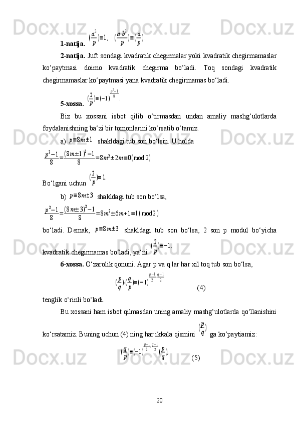 1-natija.  (a2
p)≡1,   (a⋅b2
p	)≡(a
p).
2-natija.   Juft sondagi kvadratik chegirmalar yoki kvadratik chegirmamaslar
ko‘paytmasi   doimo   kvadratik   chegirma   bo‘ladi.   Toq   sondagi   kvadratik
chegirmamaslar ko‘paytmasi yana kvadratik chegirmamas bo‘ladi.
5-xossa.  	
(2
p)≡(−1)
p2−1
8	.
Biz   bu   xossani   isbot   qilib   o‘tirmasdan   undan   amaliy   mashg‘ulotlarda
foydalanishning ba‘zi bir tomonlarini ko‘rsatib o‘tamiz. 
a) 	
p≡8m±1   shakldagi tub son bo‘lsin. U holda	
p2−1	
8	=	(8m±1)2−1	
8	=8m2±2m≡	0(mod	2)
Bo‘lgani uchun 	
(2
p)≡1.
b) 	
p≡8m±3  shakldagi tub son bo‘lsa, 	
p2−1	
8	=	(8m±	3)2−1	
8	=8m2±6m+1≡1(mod	2)
bo‘ladi.   Demak,  	
p≡8m±3   shakldagi   tub   son   bo‘lsa,   2   son   p   modul   bo‘yicha
kvadratik chegirmamas bo‘ladi, ya‘ni 	
(2
p)≡−1.
6-xossa.  O‘zarolik qonuni. Agar p va q lar har xil toq tub son bo‘lsa, 	
(p
q)⋅(q
p)≡(−1)
p−1
2⋅q−1
2
                  (4)
tenglik o‘rinli bo‘ladi. 
Bu xossani ham isbot qilmasdan uning amaliy mashg‘ulotlarda qo‘llanishini
ko‘rsatamiz. Buning uchun (4) ning har ikkala qismini 	
(p
q)  ga ko‘paytiamiz:	
(q
p)≡(−1)
p−1
2⋅q−1
2(p
q),
            (5)
20 