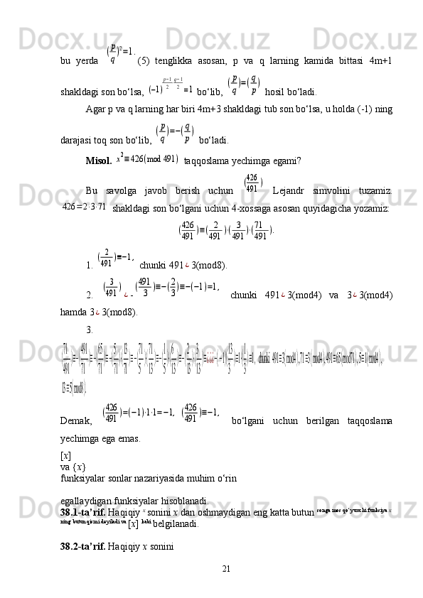 bu   yerda  (p
q)2=1. (5)   tenglikka   asosan,   p   va   q   larning   kamida   bittasi   4m+1
shakldagi son bo‘lsa, 	
(−1)
p−1
2⋅q−1
2=1  bo‘lib, 	(p
q)=(q
p)  hosil bo‘ladi.
Agar p va q larning har biri 4m+3 shakldagi tub son bo‘lsa, u holda (-1) ning
darajasi toq son bo‘lib, 	
(p
q)=−(q
p)  bo‘ladi.
Misol.  	
x2≡426	(mod	491	)  taqqoslama yechimga egami?
Bu   savolga   javob   berish   uchun  	
(426
491	)   Lejandr   simvolini   tuzamiz.	
426	=2⋅3⋅71
 shakldagi son bo‘lgani uchun 4-xossaga asosan quyidagicha yozamiz:	
(426
491	)≡(	2
491	)⋅(	3
491	)⋅(71
491	).
1. 	
(	2
491	)≡−1,  chunki 491	
¿ 3(mod8).
2.  	
(	3
491	)
¿ -	
(491
3	)≡−(2
3)≡−(−1)=1,   chunki   491	
¿ 3(mod4)   va   3	¿ 3(mod4)
hamda 3	
¿ 3(mod8).
3.	
(
71
491	
)≡−(
491
71	
)≡−(
65
71
)≡−(
5
71
)⋅(
13
71
)≡−(
71
5
)⋅(
71
13
)≡−(
1
5
)⋅(
6
13
)≡−(
2
13
)⋅(
3
13
)≡¿¿¿−(−1)(
13
3
)≡1⋅(
1
3
)≡1,  chunki  491	≡3(mod4	), 71≡3(mod4	), 491	≡65(mod71	), 5≡1(mod4	), 	
13≡5(mod8	).
Demak,  	
(426
491	)=(−1)⋅1⋅1=−1,  (426
491	)≡−1,   bo‘lgani   uchun   berilgan   taqqoslama
yechimga ega emas.
[ x ] 
va { x } 
funksiyalar sonlar nazariyasida muhim o‘rin 
egallaydigan funksiyalar hisoblanadi. 
38.1-ta’rif.  Haqiqiy  x 
sonini  x  dan oshmaydigan eng katta butun  songa mos qo‘yuvchi funksiya  x
ning butun qismi deyiladi va 
[ x ]  kabi 
belgilanadi. 
38.2-ta’rif.  Haqiqiy  x  sonini 
21 