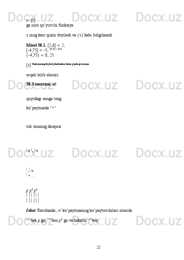 x   [ x ] 
ga mos qo‘yuvchi funksiya 
x  ning kasr qismi deyiladi va { x } kabi belgilanadi. 
Misol   38.1.  [2,6]    2; 
[  4,75]      5;  {2,6} 
  0,6;
 
{  4,75}    0, 25. 
[ x ]  funksiyaning foydali jihatlaridan birini quyidagi teorema
 
orqali bilib olamiz. 
38.3-teorema.  n !
quyidagi songa teng: 
ko‘paytmada  p 
   n
tub sonning darajasi
  
n    
     
n  
  
     
n  
  
  ... 
p p 2
  p 3
 
                 
                 
Isbot.   Ravshanki,  n ! ko‘paytmaning ko‘paytuvchilari orasida 
   n 
  
tasi  p  ga,     n 
  
tasi  p 2
 ga va hakazo     n 
  
tasi 
22 