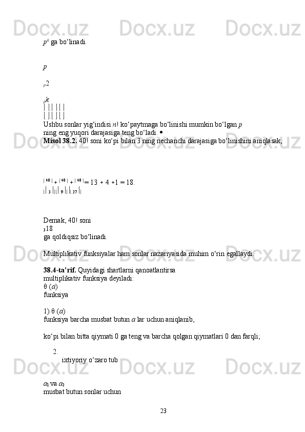 p k
  ga bo‘linadi. 
p  
p 2 
p k  
                 
                 
Ushbu sonlar yig‘indisi  n ! ko‘paytmaga bo‘linishi mumkin bo‘lgan  p  
ning eng yuqori darajasiga teng bo‘ladi.    
Misol   38.2.  40! soni ko‘pi bilan 3 ning nechanchi darajasiga bo‘linishini aniqlasak,
  40 
  
     40 
  
     40 
  
= 13    4   1 = 18. 
   
3  
  
   
9  
   
  27  
  
Demak, 40! soni 
3 18 
ga qoldiqsiz bo‘linadi. 
Multiplikativ funksiyalar ham sonlar nazariyasida muhim o‘rin egallaydi. 
38.4-ta’rif.  Quyidagi shartlarni qanoatlantirsa 
multiplikativ funksiya deyiladi: 
  ( a ) 
funksiya 
1)    ( a ) 
funksiya barcha musbat butun  a  lar uchun aniqlanib, 
ko‘pi bilan bitta qiymati 0 ga teng va barcha qolgan qiymatlari 0 dan farqli; 
2.
ixtiyoriy o‘zaro tub 
a
1  va  a
2  
musbat butun sonlar uchun 
23 