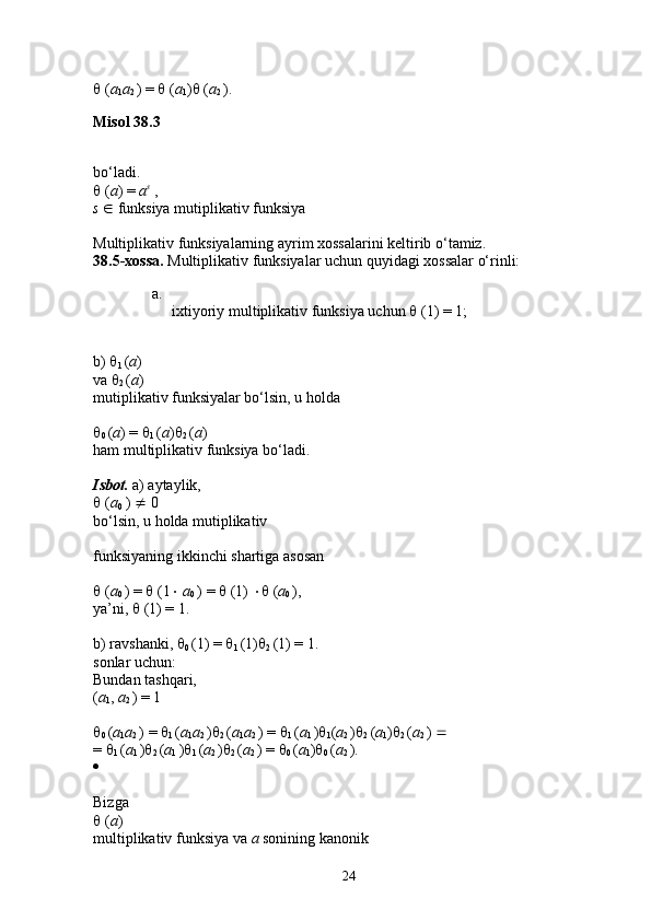   ( a
1 a
2  ) =    ( a
1 )   ( a
2  ). 
Misol 38.3
bo‘ladi. 
  ( a ) =  a s
  , 
s    funksiya mutiplikativ funksiya 
Multiplikativ funksiyalarning ayrim xossalarini keltirib o‘tamiz. 
38.5-xossa.  Multiplikativ funksiyalar uchun quyidagi xossalar o‘rinli: 
a.
ixtiyoriy multiplikativ funksiya uchun    (1) = 1; 
b)  
1  ( a ) 
va  
2  ( a ) 
mutiplikativ funksiyalar bo‘lsin, u holda 

0  ( a ) =  
1  ( a ) 
2  ( a ) 
ham multiplikativ funksiya bo‘ladi. 
Isbot.  a) aytaylik, 
  ( a
0  )    0 
bo‘lsin, u holda mutiplikativ 
funksiyaning ikkinchi shartiga asosan 
  ( a
0  ) =    (1    a
0  ) =    (1)    ( a
0  ), 
ya’ni,    (1) = 1. 
b) ravshanki,  
0  (1) =  
1  (1) 
2  (1) = 1. 
sonlar uchun: 
Bundan tashqari, 
( a
1 ,  a
2  ) = 1 

0  ( a
1 a
2  ) =  
1  ( a
1 a
2  ) 
2  ( a
1 a
2  ) =  
1  ( a
1  ) 
1 ( a
2  ) 
2  ( a
1 ) 
2  ( a
2  )    
=  
1  ( a
1  ) 
2  ( a
1  ) 
1  ( a
2  ) 
2  ( a
2  ) =  
0  ( a
1 ) 
0  ( a
2  ). 
  
Bizga 
  ( a ) 
multiplikativ funksiya va  a  sonining kanonik 
24 