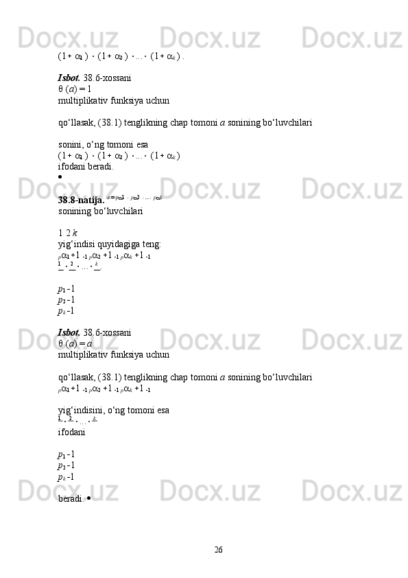 (1    
1  )    (1    
2  )   ...   (1    
k  ) . 
Isbot.  38.6-xossani 
  ( a ) = 1 
multiplikativ funksiya uchun 
qo‘llasak, (38.1) tenglikning chap tomoni  a  sonining bo‘luvchilari 
sonini, o‘ng tomoni esa 
(1    
1  )    (1    
2  )   ...   (1    
k  ) 
ifodani beradi. 
  
38.8-natija.  a  =  p
 1 
   p
 2 
 ...
   p
 k
 
sonining bo‘luvchilari 
1 2  k  
yig‘indisi quyidagiga teng: 
p 
1  1 
 1  p 
2   1 
 1  p 
k   1 
 1  
1
         2
        ...   
   k
       . 
p
1   1 
p
2   1 
p
k   1 
Isbot.  38.6-xossani 
  ( a ) =  a  
multiplikativ funksiya uchun 
qo‘llasak, (38.1) tenglikning chap tomoni  a  sonining bo‘luvchilari 
p 
1  1 
 1  p 
2   1 
 1  p 
k   1 
 1  
yig‘indisini, o‘ng tomoni esa 
1 
  2 
 ...    k 
ifodani 
p
1   1 
p
2   1 
p
k   1 
beradi.    
26 