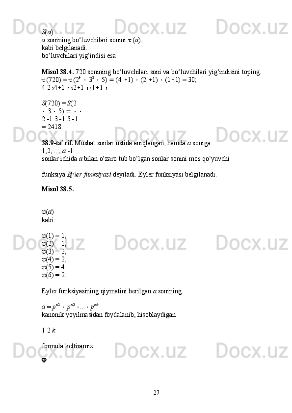 S ( a ) 
a  sonining bo‘luvchilari sonini    ( a ), 
kabi belgilanadi. 
bo‘luvchilari yig‘indisi esa 
Misol   38.4.  720 sonining bo‘luvchilari soni va bo‘luvchilari yig‘indisini toping. 
  (720) =    (2 4
    3 2
    5)    (4   1)    (2   1)    (1  1) = 30; 
4 2 
2 4  1 
 1 3 2  1 
 1 5 1  1 
 1  
S (720) =  S (2 
  3    5)          
2   1 3   1 5   1 
= 2418. 
38.9-ta’rif.  Musbat sonlar ustida aniqlangan, hamda  a  soniga 
1,2, ...,  a   1 
sonlar ichida  a  bilan o‘zaro tub bo‘lgan sonlar sonini mos qo‘yuvchi 
funksiya  Eyler funksiyasi  deyiladi. Eyler funksiyasi belgilanadi. 
Misol 38.5.
 ( a ) 
kabi 
 (1) = 1, 
 (2) = 1, 
 (3) = 2, 
 (4) = 2, 
 (5) = 4, 
 (6) = 2. 
Eyler funksiyasining qiymatini berilgan  a  sonining 
a  =  p 
1 
   p 
2 
 ...    p 
k
 
kanonik yoyilmasidan foydalanib, hisoblaydigan 
1 2  k  
formula keltiramiz. 

27 