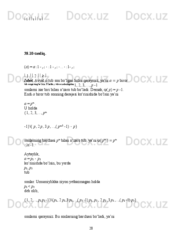   
1       
1       
1  
38.10-tasdiq.
( a ) =  a 
 1    
p 
     
 1    
p 
    ...   
 1   
p 
  
  1       2        k    
Isbot.   Avval  a  tub son bo‘lgan holni qaraymiz, ya’ni  a     p  biror 
tub songa teng bo‘lsin. U holda  p  tub son ekanligidan 
1, 2, 3, ...,  p   1 
sonlarni xar biri bilan o‘zaro tub bo‘ladi. Demak,   (  p ) =  p   1. 
Endi  a  biror tub sonning darajasi ko‘rinishida bo‘lsin ya’ni 
a  =  p 
 . 
U holda 
{1, 2, 3, ...,  p 
 
 1}\{  p , 2  p , 3  p , ...,(  p  1
   1)     p } 
sonlarning barchasi  p 
 bilan o‘zaro tub, ya’ni   (  p 
 )     p 
 
   p     1
.  
Aytaylik, 
a  =  p
1     p
2  
ko‘rinishda bo‘lsin, bu yerda 
p
1 ,  p
2  
tub 
sonlar. Umumiylikka ziyon yetkazmagan holda 
p
1  <  p
2  
deb olib, 
{1, 2,...,  p
1  p
2   1}\{ p
1 , 2  p
1 ,3  p
1 ,...,(  p
2   1)  p
1 ,  p
2  , 2  p
2  ,3  p
2  ,...,(  p
1   1)  p
2 } 
sonlarni qaraymiz. Bu sonlarning barchasi bo‘ladi, ya’ni 
28 