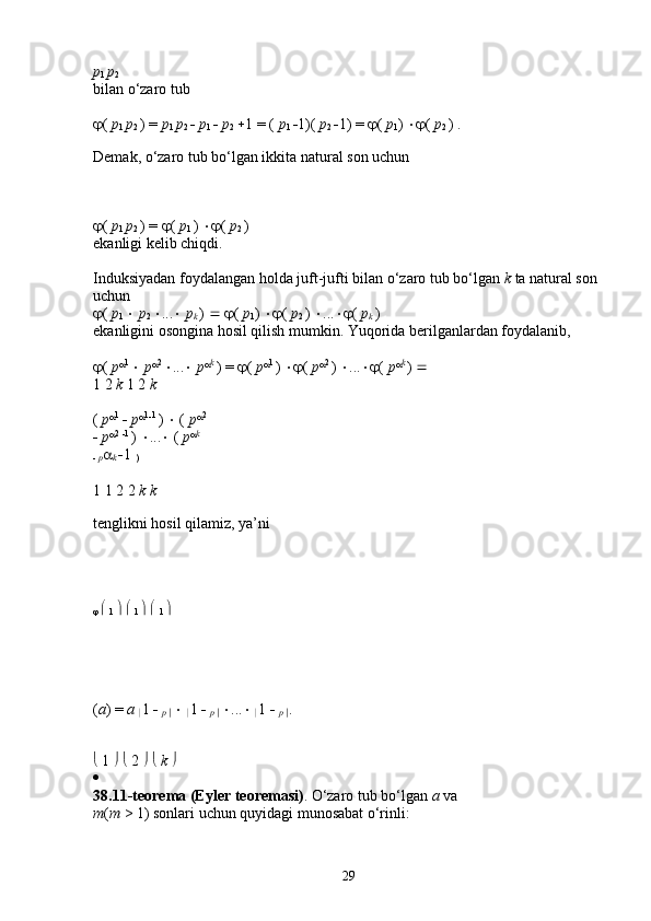 p
1  p
2  
bilan o‘zaro tub 
 (  p
1  p
2  ) =  p
1  p
2     p
1     p
2   1 = (  p
1   1)(  p
2   1) =   (  p
1 )   (  p
2  ) . 
Demak, o‘zaro tub bo‘lgan ikkita natural son uchun
 (  p
1  p
2  ) =   (  p
1  )   (  p
2  ) 
ekanligi kelib chiqdi. 
Induksiyadan foydalangan holda juft-jufti bilan o‘zaro tub bo‘lgan  k  ta natural son 
uchun 
 (  p
1     p
2   ...    p
k  )      (  p
1 )   (  p
2  )   ...  (  p
k  ) 
ekanligini osongina hosil qilish mumkin. Yuqorida berilganlardan foydalanib, 
 (  p  1 
   p  2 
 ...    p  k 
) =   (  p  1 
)   (  p  2 
)   ...  (  p  k 
)    
1 2  k  1 2  k  
(  p  1 
   p  1
 1 
)    (  p  2
 
   p  2 
 1 
)   ...   (  p  k
 
   p 
k   1 
)  
1 1 2 2  k k  
tenglikni hosil qilamiz, ya’ni
     
1       
1       
1    
( a ) =  a 
 1    
p 
     
 1    
p 
    ...   
 1    
p 
 .
  1       2        k    
  
38.11-teorema   (Eyler   teoremasi) . O‘zaro tub bo‘lgan  a  va 
m ( m  > 1) sonlari uchun quyidagi munosabat o‘rinli: 
29 