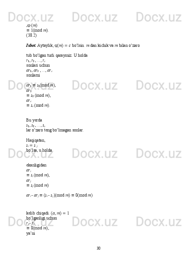 a   ( m ) 
  1(mod  m ). 
(38.2) 
Isbot.   Aytaylik,   ( m )     c  bo‘lsin.  m  dan kichik va  m  bilan o‘zaro 
tub bo‘lgan turli qaraymiz. U holda 
r
1 ,  r
2  , ...,  r
c  
sonlari uchun 
ar
1 ,  ar
2  , ...,  ar
c  
sonlarni 
ar
1      s
1 (mod  m ), 
ar
2  
   s
2  (mod  m ), 
ar
c  
   s
c  (mod  m ). 
Bu yerda 
s
1 ,  s
2  , ...,  s
c  
lar o‘zaro teng bo‘lmagan sonlar. 
Haqiqatan, 
s
i     s 
j  
bo‘lsa, u holda 
ekanligidan 
ar
i  
   s
i  (mod  m ), 
ar
j  
   s
j  (mod  m ) 
ar
i     ar
j    ( s
i     s
j  )(mod  m )    0(mod  m ) 
kelib chiqadi. ( a ,  m )    1 
bo‘lganligi uchun 
r
i     r
j  
  0(mod  m ), 
ya’ni 
30 