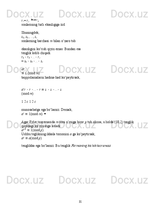 r
i  =  r
j  .  Bu esa  r
k  
sonlarining turli ekanligiga zid. 
Shuningdek, 
s
1 ,  s
2  , ...,  s
c  
sonlarning barchasi  m  bilan o‘zaro tub 
ekanligini ko‘rish qiyin emas. Bundan esa 
tenglik kelib chiqadi. 
r
1     r
2   ...    r
c  
=  s
1     s
2   ...    s
c  
ar
i  
   s
i  (mod  m ) 
taqqoslamalarni hadma-had ko‘paytirsak, 
a c
r     r   ...    r     s     s   ...    s  
(mod  m ) 
1 2  c  1 2  c  
munosabatga ega bo‘lamiz. Demak, 
a c
    1(mod  m ).    
Agar Eyler teoremasida  m  soni o‘rniga biror  p  tub olinsa, u holda (38.2) tenglik 
quyidagi ko‘rinishga keladi: 
a p
 1
    1(mod  p ). 
Ushbu teglikning ikkala tomonini  a  ga ko‘paytirsak, 
a p
     a (mod  p ) 
tenglikka ega bo‘lamiz. Bu tenglik  Fermaning kichik teoremasi
31 