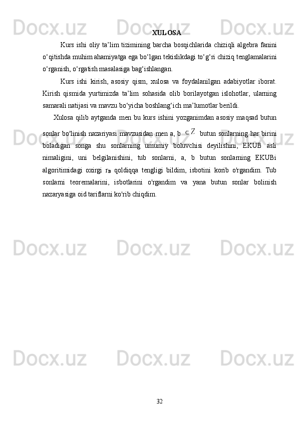 XULOSA
Kurs   ishi   oliy   ta’lim  tizimining barcha bosqichlarida   chiziqli algebra   fanini
o‘qitishda muhim aham i yatga ega bo‘lgan  tekislikdagi to‘g‘ri chiziq tenglamalarini
o‘rganish ,   o‘rgatish masalasiga bag‘ishlangan.
Kurs   ishi   kirish,   asosiy   qism,   xulosa   va   foydalanilgan   adabiyotlar   iborat.
Kirish   qismida   yurtimizda   ta’lim   sohasida   olib   borilayotgan   islohotlar,   ularning
samarali natijasi va mavzu bo‘yicha boshlang‘ich ma’lumotlar berildi.
Xulosa   qilib   aytganda   men   bu   kurs   ishini   yozganimdan   asosiy   maqsad   butun
sonlar   bo'linish  nazariyasi  mavzusidan   men  a,  b     butun  sonlarning  har   birini
boladigan   songa   shu   sonlarning   umumiy   boluvchisi   deyilishini,   EKUB   asli
nimaligini,   uni   belgilanishini,   tub   sonlarni,   a,   b   butun   sonlarning   EKUBi
algoritimidagi   oxirgi   r
B   qoldiqqa   tengligi   bildim,   isbotini   korib   o'rgandim.   Tub
sonlarni   teoremalarini,   isbotlarini   o'rgandim   va   yana   butun   sonlar   bolinish
nazaryasiga oid tariflarni ko'rib chiqdim.
32 