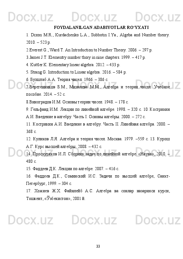 FOYDALANILGAN ADABIYOTLAR RO‘YXATI
1.   Dixon   M.R.,   Kurdachenko   L.A.,   Subbotin   I.Ya.,   Algeba   and   Number   theory.
2010. – 523 p. 
2.Everest G., Ward T. An Introduction to Number Theory. 2006. – 297 p. 
3.James J.T. Elementry number thory in nine chapters. 1999. – 417 p. 
4. Kuttler K. Elementary linear algebra. 2012. – 433 p. 
5. Strang G. Introduction to Linear algebra.  2016. – 584 p. 
6. Бухштаб А.А. Теория чисел. 1966. – 386 с. 
7.Веретенников   Б.М.,   Михалева   М.М.,   Алгебра   и   теория   чисел.   Учебное
пособие. 2014. – 52 с. 
8.Виноградов И.М. Основы теории чисел. 1948. – 178 c. 
9. Гельфанд И.М. Лекции по линейной алгебре. 1998. – 320 с. 10. Кострикин
А.И. Введение в алгебру. Часть I. Основы алгебры. 2000. – 272 с. 
11. Кострикин А.И. Введение в алгебру. Часть II. Линейная алгебра. 2000. –
368 с. 
12.   Куликов   Л.Я.   Алгебра   и   теория   чисел.   Москва.   1979.   –559   с.   13.   Курош
А.Г. Курс высшей алгебры. 2008. – 432 c. 
14. Проскуряков И.Л. Сборник задач по линейной алгебре. «Наука», 2010. –
480 с. 
15. Фаддеев Д.К. Лекции по алгебре. 2007. – 416 с. 
16.   Фаддеев   Д.К.,   Соминский   И.С.   Задачи   по   высшей   алгебре,   Санкт-
Петербург, 1999. – 304 с. 
17.   Хожиев   Ж.Х.   Файнлейб   А.С.   Алгебра   ва   сонлар   назарияси   курси,
Тошкент, «Ўзбекистон», 2001 й.
33 