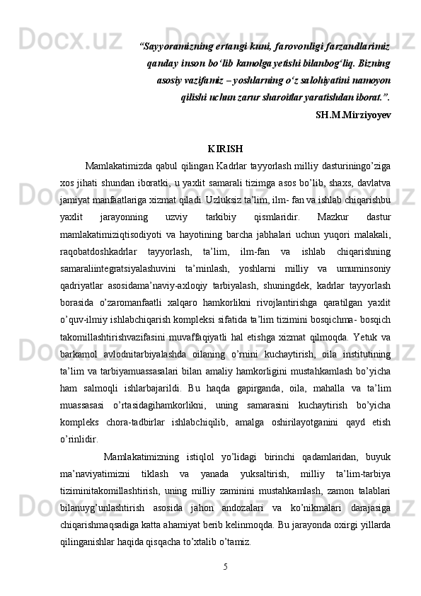 “ Sayyoramizning ertangi kuni, farovonligi farzandlarimiz
qanday inson bo‘lib  kamolga yetishi bilan bog‘liq. Bizning
asosiy vazifamiz – yoshlarning o‘z salohiyatini  namoyon
qilishi uchun zarur sharoitlar yaratishdan iborat.”.
SH.M.Mirziyoyev
KIRISH
Mamlakatimizda qabul qilingan Kadrlar tayyorlash milliy dasturiningo’ziga
xos jihati  shundan  iboratki, u yaxlit  samarali  tizimga  asos  bo’lib, shaxs,  davlatva
jamiyat manfaatlariga xizmat qiladi. Uzluksiz ta’lim, ilm- fan va ishlab chiqarishbu
yaxlit   jarayonning   uzviy   tarkibiy   qismlaridir.   Mazkur   dastur
mamlakatimiziqtisodiyoti   va   hayotining   barcha   jabhalari   uchun   yuqori   malakali,
raqobatdoshkadrlar   tayyorlash,   ta’lim,   ilm-fan   va   ishlab   chiqarishning
samaraliintegratsiyalashuvini   ta’minlash,   yoshlarni   milliy   va   umuminsoniy
qadriyatlar   asosidama’naviy-axloqiy   tarbiyalash,   shuningdek,   kadrlar   tayyorlash
borasida   o’zaromanfaatli   xalqaro   hamkorlikni   rivojlantirishga   qaratilgan   yaxlit
o’quv-ilmiy ishlabchiqarish kompleksi sifatida ta’lim tizimini bosqichma- bosqich
takomillashtirishvazifasini   muvaffaqiyatli   hal   etishga   xizmat   qilmoqda.   Yetuk   va
barkamol   avlodnitarbiyalashda   oilaning   o’rnini   kuchaytirish,   oila   institutining
ta’lim   va   tarbiyamuassasalari   bilan   amaliy   hamkorligini   mustahkamlash   bo’yicha
ham   salmoqli   ishlarbajarildi.   Bu   haqda   gapirganda,   oila,   mahalla   va   ta’lim
muassasasi   o’rtasidagihamkorlikni,   uning   samarasini   kuchaytirish   bo’yicha
kompleks   chora-tadbirlar   ishlabchiqilib,   amalga   oshirilayotganini   qayd   etish
o’rinlidir. 
            Mamlakatimizning   istiqlol   yo’lidagi   birinchi   qadamlaridan,   buyuk
ma’naviyatimizni   tiklash   va   yanada   yuksaltirish,   milliy   ta’lim-tarbiya
tiziminitakomillashtirish,   uning   milliy   zaminini   mustahkamlash,   zamon   talablari
bilanuyg’unlashtirish   asosida   jahon   andozalari   va   ko’nikmalari   darajasiga
chiqarishmaqsadiga katta ahamiyat berib kelinmoqda.  Bu jarayonda oxirgi yillarda
qilinganishlar haqida qisqacha to’xtalib o’tamiz.
5