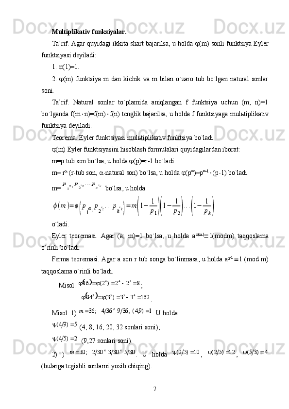 Multiplikativ funksiyalar. 
Ta’rif. Agar quyidagi ikkita shart bajarilsa, u holda   (m) sonli funktsiya Eyler
funktsiyasi deyiladi:
1.   (1)=1.
2.    (m)   funktsiya   m   dan   kichik   va   m   bilan   o`zaro   tub   bo`lgan   natural   sonlar
soni.
Ta’rif.   Natural   sonlar   to`plamida   aniqlangan   f   funktsiya   uchun   (m;   n)=1
bo`lganda f(m  n)=f(m)  f(n) tenglik bajarilsa, u holda f funktsiyaga mul ь tiplikativ
funktsiya deyiladi.
Teorema. Eyler funktsiyasi mul ь tiplikativ funktsiya bo`ladi.
 (m) Eyler funktsiyasini hisoblash formulalari quyidagilardan iborat:
m=p tub son bo`lsa, u holda   (p)=r-1 bo`ladi.
m= r 
 (r-tub son,   -natural son) bo`lsa, u holda   (p 
)=p 
-1
 (p-1) bo`ladi.
m=р1α1р2α2...ркαк  bo`lsa, u holda 	
ϕ(m	)=	ϕ(p
1α1p2α2...pkαk)=	m	(1−	1
p1)(1−	1
p2)...(1−	1
pk)
o`ladi. 
Eyler   teoremasi.   Agar   (a;   m)=1   bo`lsa,   u   holda   a  (m)
 1(modm)   taqqoslama
o`rinli bo`ladi.
Ferma teoremasi. Agar a son r tub songa bo`linmasa, u holda a p-1
 1 (mod m)
taqqoslama o`rinli bo`ladi.
Misol.  ;
    .
Misol. 1)  . U holda 
 (4, 8, 16, 20, 32 sonlari soni);
  (9,27 sonlari soni).
2)   )   .   U   holda   ,   ,  
(bularga tegishli sonlarni yozib chiqing).
7	
		8	2	2	)	2(	16344						
	
16233)3(34 4553
	
1	)9;4(,	36	9	36	4	;	36				m	
5	)9	4(			
2	)5	4(			
30	5	303	30	2	;	30				m	10	)5	2(			12	)5	2(			4	)35(		 