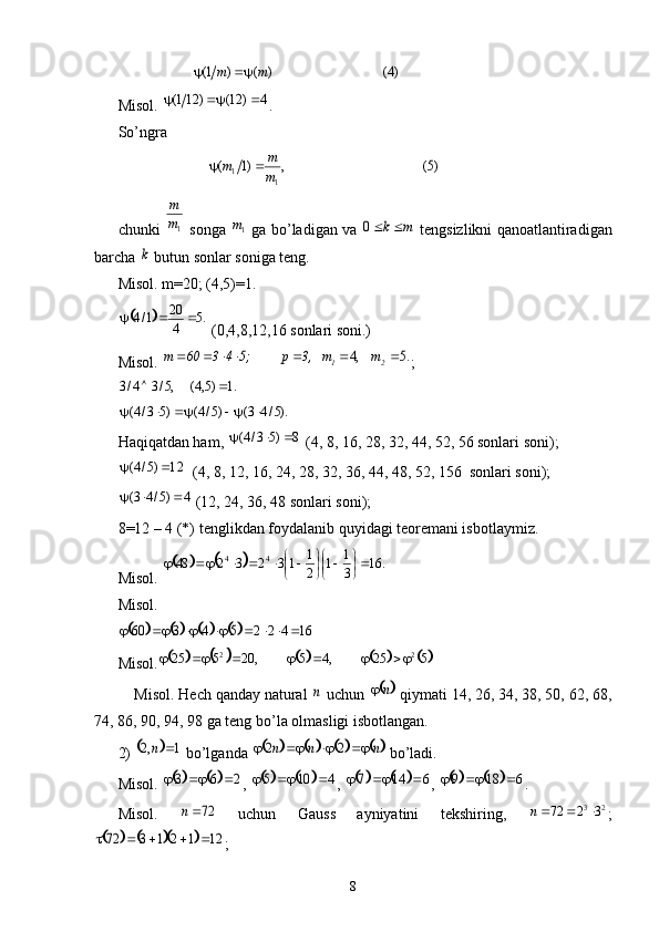                    
Misol.  .
So’ngra 
                       
chunki     songa     ga bo’ladigan va     tengsizlikni qanoatlantiradigan
barcha   butun sonlar soniga teng. 
Misol.  m=20; (4,5)=1.
 (0,4,8,12,16 sonlari soni.)
Misol.  ;   
Haqiqatdan ham,   (4, 8, 16, 28, 32, 44, 52, 56 sonlari soni);
  (4, 8, 12, 16, 24, 28, 32, 36, 44, 48, 52, 156  sonlari soni);
 (12, 24, 36, 48 sonlari soni);
8 =12 – 4 (*)  tenglikdan foydalanib quyidagi teoremani isbotlaymiz. 
Misol. 
Misol. 
Misol.
    Misol. Hech qanday natural   uchun   qiymati 14, 26, 34, 38, 50, 62, 68,
74, 86, 90, 94, 98 ga teng bo’la olmasligi isbotlangan.
2)   bo’lganda   bo’ladi. 
Misol.  ,  ,  ,  .
Misol.     uchun   Gauss   ayniyatini   tekshiring,   ;
;
8)4(	)	(	)	1(	m	m			
4	)	12(	)	121(				
)5(	,	)1	(	
1	1	m
m	m			
1m
m	
1m	m	k	0	
k	
		.5	4
20	1/4				
.5	,4								2	1	m	m	3,	p	5;	4	3	60	m	
.1	)5,4(	,5/3	4/3			
).5/4	3(	)5/4(	)5	3/4(						
8	)5	3/4(				
12	)5/4(			
4	)5/4	3(				
				.	16	3
1	1	2
1	1	3	2	3	2	4844	
	
		
	
							
						16	4	2	2	5	4	3	60									
							
525,45,20525 22
	
n		n		
		1	,2		n								n	n	n					2	2	
		2	6	3							4	10	5								6	14	7							6	18	9				
72n	2	3	3	2	72			n	
					12	1	2	1	3	72					 