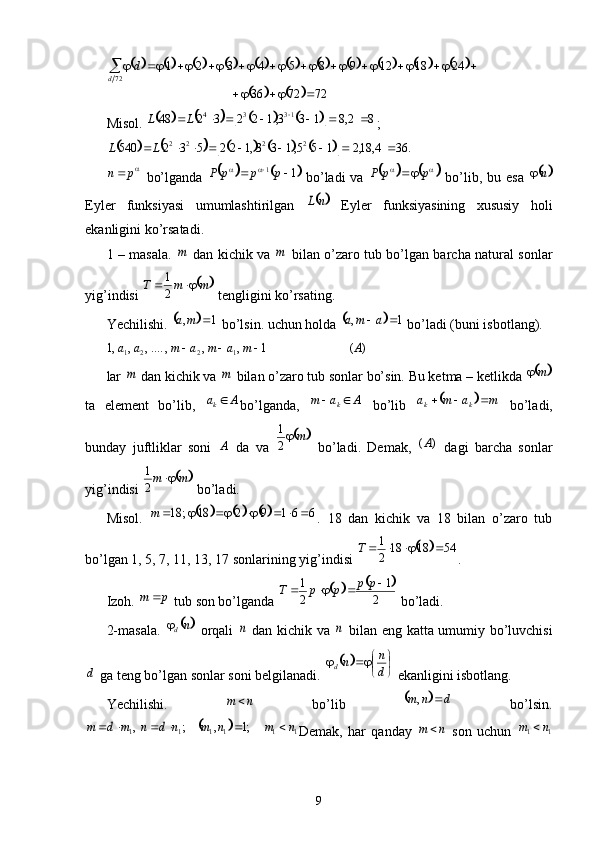 Misol.  ;		p	n
  bo’lganda     bo’ladi  va     bo’lib, bu esa  
Eyler   funksiyasi   umumlashtirilgan     Eyler   funksiyasining   xususiy   holi
ekanligini ko’rsatadi. 
1 – masala.     dan kichik va     bilan o’zaro tub bo’lgan barcha natural sonlar
yig’indisi   tengligini ko’rsating. 
Yechilishi.   bo’lsin. uchun holda   bo’ladi (buni isbotlang). 
lar   dan kichik va   bilan o’zaro tub sonlar bo’sin. Bu ketma – ketlikda 
ta   element   bo’lib,   bo’lganda,     bo’lib     bo’ladi,
bunday   juftliklar   soni     da   va     bo’ladi.   Demak,     dagi   barcha   sonlar
yig’indisi   bo’ladi.
Misol.   .   18   dan   kichik   va   18   bilan   o’zaro   tub
bo’lgan 1, 5, 7, 11, 13, 17 sonlarining yig’indisi  .
Izoh.   tub son bo’lganda   bo’ladi.
2-masala.     orqali     dan kichik va     bilan eng katta umumiy bo’luvchisi
 ga teng bo’lgan sonlar soni belgilanadi.   ekanligini isbotlang.
Yechilishi.     bo’lib     bo’lsin.
Demak,   har   qanday     son   uchun  
9	
																
			727236 2418129854321
72
 	

d d	
											
82,8133,1223248 1334
 
LL	
													
.364,18,2155,133,122532540 2222
 LL	
			1
1		p	p	p	P				 
 ppP		n		
	n	L	
m	m	
	m	m	T			2
1
		1	,		m	a			1	,		a	m	a	
)	(	1	,	,	,	....,	,	,1	1	2	2	1	A	m	a	m	a	m	a	a				
m	m		m		
A	ak
Aam
k 			m	a	m	a
kk				
A		m	2
1	
)	(A	
	m	m		2
1	
					6	6	1	9	2	18	;	18								m	
		54	18	18	2
1					T	
p	m						
2	
1	
2
1					p	p	p	p	T	
	nd	n	n	
d	
	





d n
n
d	
n	m				d	n	m		,	
		1	1	1	1	1	1	;1	,	;	,	n	m	n	m	n	d	n	m	d	m							n	m		1	1	n	m	 
