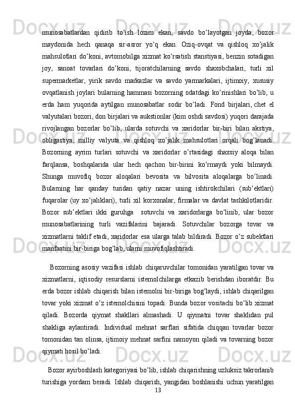 munosabatlardan   qidirib   to’ish   lozim   ekan,   savdo   bo’layotgan   joyda,   bozor
maydonida   hech   qanaqa   sir-asror   yo’q   ekan.   Oziq-ovqat   va   qishloq   xo’jalik
mahsulotlari  do’koni, avtomobilga xizmat  ko’rsatish  stanstiyasi,  benzin sotadigan
joy,   sanoat   tovarlari   do’koni,   tijoratchilarning   savdo   shaxobchalari,   turli   xil
supermarketlar,   yirik   savdo   markazlar   va   savdo   yarmarkalari,   ijtimoiy,   xususiy
ovqatlanish   joylari   bularning   hammasi   bozorning   odatdagi   ko’rinishlari   bo’lib,   u
erda   ham   yuqorida   aytilgan   munosabatlar   sodir   bo’ladi.   Fond   birjalari,   chet   el
valyutalari bozori ,  don birjalari va aukstionlar (kim oshdi savdosi) yuqori darajada
rivojlangan   bozorlar   bo’lib,   ularda   sotuvchi   va   xaridorlar   bir-biri   bilan   akstiya,
obligastiya,   milliy   valyuta   va   qishloq   xo’jalik   mahsulotlari   orqali   bog’lanadi.
Bozorning   ayrim   turlari   sotuvchi   va   xaridorlar   o’rtasidagi   shaxsiy   aloqa   bilan
farqlansa,   boshqalarida   ular   hech   qachon   bir-birini   ko’rmaydi   yoki   bilmaydi.
Shunga   muvofiq   bozor   aloqalari   bevosita   va   bilvosita   aloqalarga   bo’linadi.
Bularning   har   qanday   turidan   qatiy   nazar   uning   ishtirokchilari   (sub’ektlari)
fuqarolar   (uy   xo’jaliklari),   turli   xil   korxonalar,   firmalar   va   davlat   tashkilotlaridir.
Bozor   sub’ektlari   ikki   guruhga     sotuvchi   va   xaridorlarga   bo’linib,   ular   bozor
munosabatlarining   turli   vazifalarini   bajaradi.   Sotuvchilar   bozorga   tovar   va
xizmatlarni  taklif   etadi,  xaridorlar  esa   ularga  talab  bildiradi.  Bozor  o’z  subektlari
manfaatini bir-biriga bog’lab, ularni muvofiqlashtiradi.
      Bozorning   asosiy   vazifasi   ishlab   chiqaruvchilar   tomonidan   yaratilgan   tovar   va
xizmatlarni,   iqtisodiy   resurslarni   istemolchilarga   etkazib   berishdan   iboratdir.   Bu
erda bozor ishlab chiqarish bilan istemolni bir-biriga bog’laydi, ishlab chiqarilgan
tovar   yoki   xizmat   o’z  istemolchisini   topadi.   Bunda   bozor   vositachi   bo’lib  xizmat
qiladi.   Bozorda   qiymat   shakllari   almashadi.   U   qiymatni   tovar   shaklidan   pul
shakliga   aylantiradi.   Individual   mehnat   sarflari   sifatida   chiqqan   tovarlar   bozor
tomonidan tan  olinsa,  ijtimoiy  mehnat  sarfini   namoyon qiladi   va tovarning bozor
qiymati hosil bo’ladi.
   Bozor ayirboshlash kategoriyasi bo’lib, ishlab chiqarishning uzluksiz takrorlanib
turishiga   yordam   beradi.   Ishlab   chiqarish,   yangidan   boshlanishi   uchun   yaratilgan
13