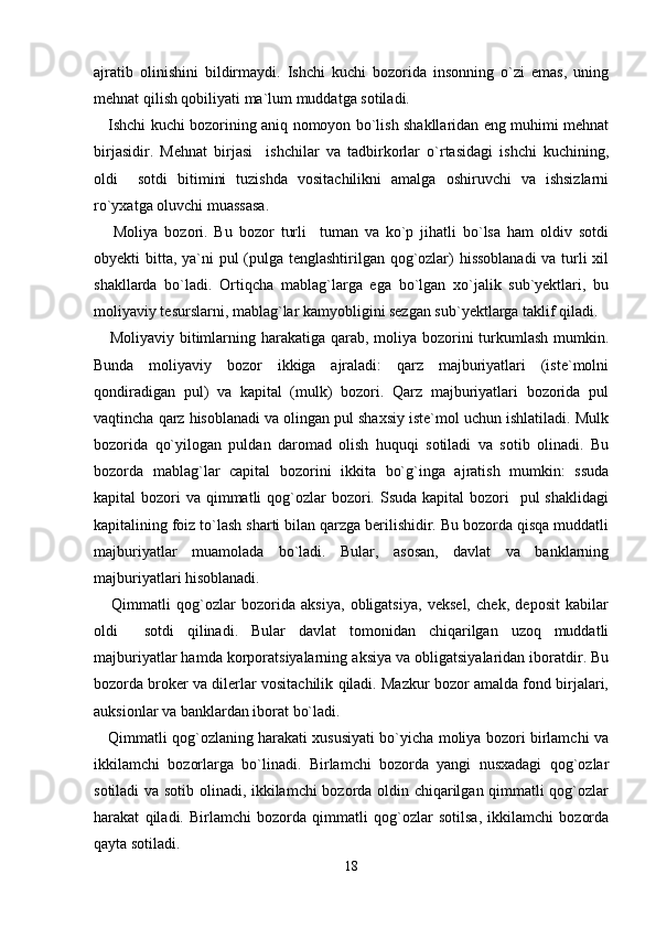ajratib   olinishini   bildirmaydi.   Ishchi   kuchi   bozorida   insonning   o`zi   emas,   uning
mehnat qilish qobiliyati ma`lum muddatga sotiladi.
     Ishchi kuchi bozorining aniq nomoyon bo`lish shakllaridan eng muhimi mehnat
birjasidir.   Mehnat   birjasi     ishchilar   va   tadbirkorlar   o`rtasidagi   ishchi   kuchining,
oldi     sotdi   bitimini   tuzishda   vositachilikni   amalga   oshiruvchi   va   ishsizlarni
ro`yxatga oluvchi muassasa.
      Moliya   bozori.   Bu   bozor   turli     tuman   va   ko`p   jihatli   bo`lsa   ham   oldiv   sotdi
obyekti bitta, ya`ni  pul  (pulga tenglashtirilgan qog`ozlar)  hissoblanadi  va turli xil
shakllarda   bo`ladi.   Ortiqcha   mablag`larga   ega   bo`lgan   xo`jalik   sub`yektlari,   bu
moliyaviy tesurslarni, mablag`lar kamyobligini sezgan sub`yektlarga taklif qiladi.
     Moliyaviy bitimlarning harakatiga qarab, moliya bozorini turkumlash mumkin.
Bunda   moliyaviy   bozor   ikkiga   ajraladi:   qarz   majburiyatlari   (iste`molni
qondiradigan   pul)   va   kapital   (mulk)   bozori.   Qarz   majburiyatlari   bozorida   pul
vaqtincha qarz hisoblanadi va olingan pul shaxsiy iste`mol uchun ishlatiladi. Mulk
bozorida   qo`yilogan   puldan   daromad   olish   huquqi   sotiladi   va   sotib   olinadi.   Bu
bozorda   mablag`lar   capital   bozorini   ikkita   bo`g`inga   ajratish   mumkin:   ssuda
kapital  bozori  va qimmatli  qog`ozlar  bozori. Ssuda  kapital  bozori    pul  shaklidagi
kapitalining foiz to`lash sharti bilan qarzga berilishidir. Bu bozorda qisqa muddatli
majburiyatlar   muamolada   bo`ladi.   Bular,   asosan,   davlat   va   banklarning
majburiyatlari hisoblanadi.
      Qimmatli   qog`ozlar   bozorida   aksiya,   obligatsiya,   veksel,   chek,   deposit   kabilar
oldi     sotdi   qilinadi.   Bular   davlat   tomonidan   chiqarilgan   uzoq   muddatli
majburiyatlar hamda korporatsiyalarning aksiya va obligatsiyalaridan iboratdir. Bu
bozorda broker va dilerlar vositachilik qiladi. Mazkur bozor amalda fond birjalari,
auksionlar va banklardan iborat bo`ladi.
     Qimmatli qog`ozlaning harakati xususiyati bo`yicha moliya bozori birlamchi va
ikkilamchi   bozorlarga   bo`linadi.   Birlamchi   bozorda   yangi   nusxadagi   qog`ozlar
sotiladi va sotib olinadi, ikkilamchi bozorda oldin chiqarilgan qimmatli qog`ozlar
harakat   qiladi.   Birlamchi   bozorda   qimmatli   qog`ozlar   sotilsa,   ikkilamchi   bozorda
qayta sotiladi.
18