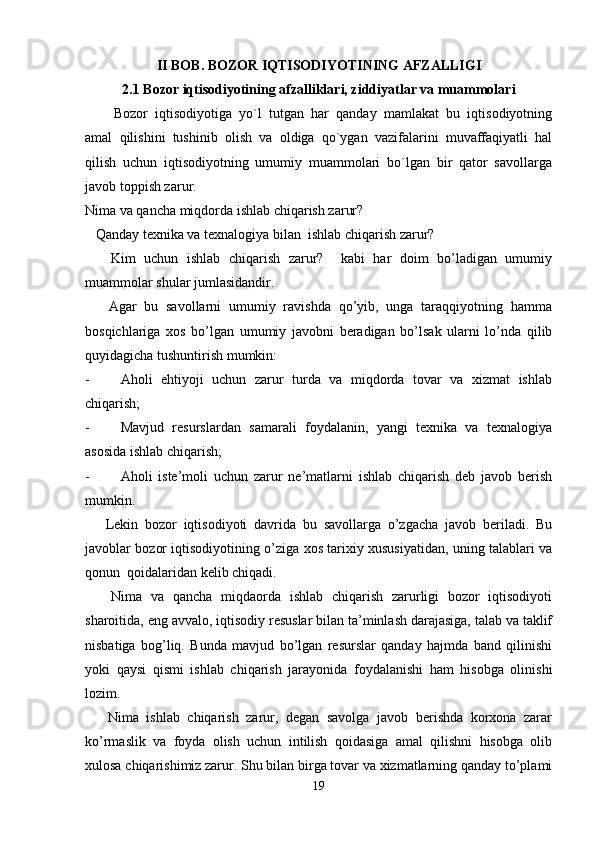 II BOB .  BOZOR IQTISODIYOTINING AFZALLIGI
2.1  Bozor iqtisodiyotining afzalliklari, ziddiyatlar va muammolari
Bozor   iqtisodiyotiga   yo`l   tutgan   har   qanday   mamlakat   bu   iqtisodiyotning
amal   qilishini   tushinib   olish   va   oldiga   qo`ygan   vazifalarini   muvaffaqiyatli   hal
qilish   uchun   iqtisodiyotning   umumiy   muammolari   bo`lgan   bir   qator   savollarga
javob toppish zarur.
Nima va qancha miqdorda ishlab chiqarish zarur?
   Qanday texnika va texnalogiya bilan  ishlab chiqarish zarur?
      Kim   uchun   ishlab   chiqarish   zarur?     kabi   har   doim   bo’ladigan   umumiy
muammolar shular jumlasidandir.
      Agar   bu   savollarni   umumiy   ravishda   qo’yib,   unga   taraqqiyotning   hamma
bosqichlariga   xos   bo’lgan   umumiy   javobni   beradigan   bo’lsak   ularni   lo’nda   qilib
quyidagicha tushuntirish mumkin: 
- Aholi   ehtiyoji   uchun   zarur   turda   va   miqdorda   tovar   va   xizmat   ishlab
chiqarish;
- Mavjud   resurslardan   samarali   foydalanin,   yangi   texnika   va   texnalogiya
asosida ishlab chiqarish;
- Aholi   iste’moli   uchun   zarur   ne’matlarni   ishlab   chiqarish   deb   javob   berish
mumkin.
      Lekin   bozor   iqtisodiyoti   davrida   bu   savollarga   o’zgacha   javob   beriladi.   Bu
javoblar bozor iqtisodiyotining o’ziga xos tarixiy xususiyatidan, uning talablari va
qonun  qoidalaridan kelib chiqadi.
      Nima   va   qancha   miqdaorda   ishlab   chiqarish   zarurligi   bozor   iqtisodiyoti
sharoitida, eng avvalo, iqtisodiy resuslar bilan ta’minlash darajasiga, talab va taklif
nisbatiga   bog’liq.   Bunda   mavjud   bo’lgan   resurslar   qanday   hajmda   band   qilinishi
yoki   qaysi   qismi   ishlab   chiqarish   jarayonida   foydalanishi   ham   hisobga   olinishi
lozim.
      Nima   ishlab   chiqarish   zarur,   degan   savolga   javob   berishda   korxona   zarar
ko’rmaslik   va   foyda   olish   uchun   intilish   qoidasiga   amal   qilishni   hisobga   olib
xulosa chiqarishimiz zarur. Shu bilan birga tovar va xizmatlarning qanday to’plami
19