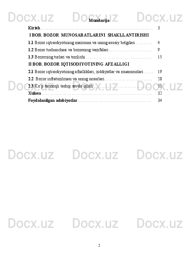 Mundarija
Kirish …………………………………………………………………… 3
 I BOB. BOZOR  MUNOSABATLARINI  SHAKLLANTIRISHI
1.1  Bozor iqtisodiyotining mazmuni va uning asosiy belgilari………… 4
1.2  Bozor tushunchasi va bozorning vazifalari………………………… 9
1.3  Bozorning turlari va tuzilishi………………………………………. 15
II BOB.   BOZOR IQTISODIYOTINING AFZALLIGI
2.1  Bozor iqtisodiyotining afzalliklari, ziddiyatlar va muammolari……. 19
2.2   Bozor infratuzilmasi va uning unsurlari…………………………… 28
2.3  Ko’p tarmoqli tashqi savdo qilish…………………………………. 31
Xulosa ………………………………………………………………….. 32
Foydalanilgan adabiyotlar …………………………………………… 34
2 