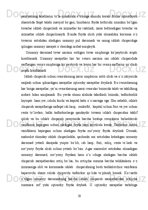 jamiyatning talablarini to’la qondirishi e’tiborga olinishi kerak. Bozor iqtisodiyoti
sharoitida faqat  talabi  mavjud bo`gan,  binobarin foyda keltirishi  mumkin bo’lgan
tovarlar   ishlab   chiqariladi   va   xizmatlar   ko`rsatiladi,   zarar   keltiradigan   tovarlar   va
xizmatlar   ishlab   chiqarilmaydi.   Bunda   foyda   olish   yoki   olmaslikni   korxona   o`z
tovarini   sotishdan   oladigan   umumiy   pul   daromadi   va   uning   ishlab   chiqarishga
qilingan umumiy xarajati o`rtasidagi nisbat aniqlaydi. 
      Umumiy   daromad   tovar   narxini   sotilgan   tovar   miqdoriga   ko’paytirish   orqali
hisoblanadi.   Umumiy   xarajatlar   har   bir   resurs   narxini   uni   ishlab   chiqarishda
sarflangan resurs miqdoriga ko`paytirish va keyin har bir resurs sarflarini qo`shish
orqali hisoblanadi.
   Ishlab chiqarish uchun resurslarning zarur miqdorini sotib olish va o`z ixtiyorida
saqlash uchun qilinadigan xarajatlar iqtisodiy xarajatlar deyiladi. Bu resurslarning
har biriga xarajatlar, ya’ni resurslarning narxi resurslar bozorida talab va taklifning
nisbati   bilan   aniqlanadi.   Bu   yerda   shunu   alohida   takidlash   lozimki,   tadbirkorlik
layoqati  ham yer, ishchi kuchi va kapital kabi o`z narxiga ega. Shu sababli, ishlab
chiqarish xarajatlariga nafaqat ish haqi,  mukofot,  kapital uchun foiz va yer uchun
renta   to’lovlari,   balki   tadbirkorlarga   qandaydir   tovarni   ishlab   chiqarishni   taklif
qilish   va   bu   ishlab   chiqarish   jarayonida   barcha   boshqa   resurslarni   birlashtirish
vazifasini   bajargani   uchun   oladigan   foyda   ham   kiritilishi   kerak.   Tadbirkor   ushbu
vazifalarni   bajargani   uchun   oladigan   foyda   me’yoriy   foyda   deyiladi.   Demak,
mahsulot  shunday ishlab chiqariladiki, qachonki  uni sotishdan  keladigan umumiy
daromad   yetarli   darajada   yuqori   bo`lib,   ish   haqi,   foiz,   soliq,   renta   to`lash   va
me’yoriy   foyda   olish   uchun   yetarli   bo’lsin.   Agar   maxsulot   sotishdan   olinadigan
umumiy   daromad,   me’yoriy   foydani   ham   o’z   ichiga   oladigan   barcha   ishlab
chiqarish   xarajatlaridan   ortiq   bo`lsa,   bu   ortiqcha   summa   barcha   tahlikalarni   o`z
zimmasiga   olib   va   korxonada   ishlab     chiqarishning   bosh   tashkilotchisi   vazifasini
bajaruvchi   shaxs   rolida   chiquvchi   tadbirkor   qo`lida   to`planib   boradi.   Ko`rsatib
o`tilgan   umumiy   daromadning   barcha   ishlab   chiqarish   xarajatlaridan   ortiqcha
summasi   sof   yoki   iqtisodiy   foyda   deyladi.   U   iqtisodiy   xarajatlar   tarkibiga
20