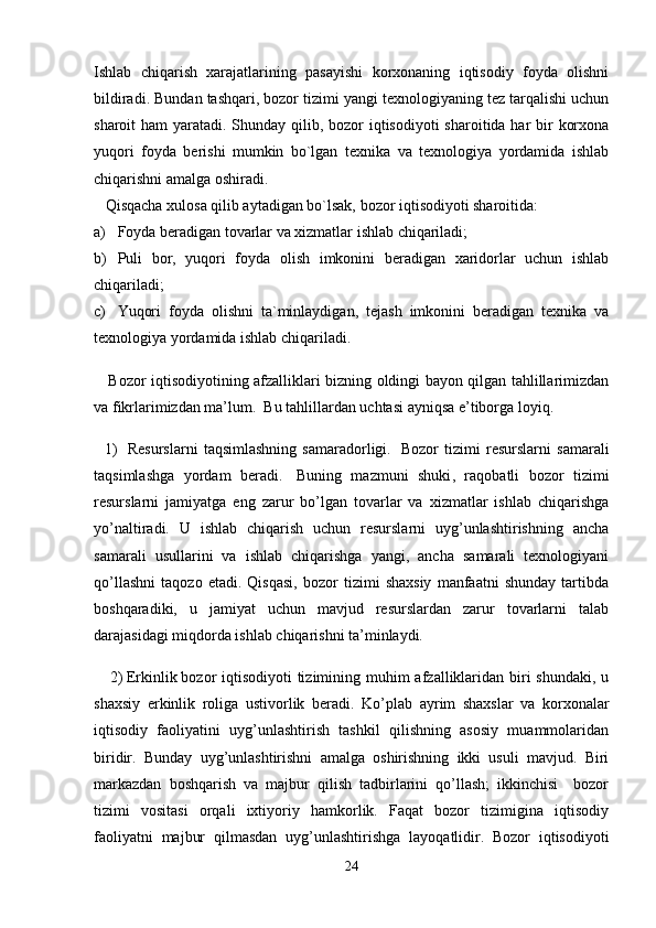 Ishlab   chiqarish   xarajatlarining   pasayishi   korxonaning   iqtisodiy   foyda   olishni
bildiradi. Bundan tashqari, bozor tizimi yangi texnologiyaning tez tarqalishi uchun
sharoit ham  yaratadi. Shunday qilib, bozor iqtisodiyoti  sharoitida har  bir  korxona
yuqori   foyda   berishi   mumkin   bo`lgan   texnika   va   texnologiya   yordamida   ishlab
chiqarishni amalga oshiradi.
   Qisqacha xulosa qilib aytadigan bo`lsak, bozor iqtisodiyoti sharoitida:
a) Foyda beradigan tovarlar va xizmatlar ishlab chiqariladi;
b) Puli   bor,   yuqori   foyda   olish   imkonini   beradigan   xaridorlar   uchun   ishlab
chiqariladi;
c) Yuqori   foyda   olishni   ta`minlaydigan,   tejash   imkonini   beradigan   texnika   va
texnologiya yordamida ishlab chiqariladi.
     Bozor iqtisodiyotining afzalliklari bizning oldingi bayon qilgan tahlillarimizdan
va fikrlarimizdan ma’lum.  Bu tahlillardan uchtasi ayniqsa e’tiborga loyiq.
    1)     Resurslarni   taqsimlashning   samaradorligi.     Bozor   tizimi   resurslarni   samarali
taqsimlashga   yordam   beradi.     Buning   mazmuni   shuki ,   raqobatli   bozor   tizimi
resurslarni   jamiyatga   eng   zarur   bo’lgan   tovarlar   va   xizmatlar   ishlab   chiqarishga
yo’naltiradi.   U   ishlab   chiqarish   uchun   resurslarni   uyg’unlashtirishning   ancha
samarali   usullarini   va   ishlab   chiqarishga   yangi,   ancha   samarali   texnologiyani
qo’llashni   taqozo   etadi.   Qisqasi,   bozor   tizimi   shaxsiy   manfaatni   shunday   tartibda
boshqaradiki,   u   jamiyat   uchun   mavjud   resurslardan   zarur   tovarlarni   talab
darajasidagi miqdorda ishlab chiqarishni ta’minlaydi.
     2)   Erkinlik   bozor iqtisodiyoti  tizimining muhim  afzalliklaridan biri  shundaki, u
shaxsiy   erkinlik   roliga   ustivorlik   beradi.   Ko’ p lab   ayrim   shaxslar   va   korxonalar
iqtisodiy   faoliyatini   uyg’unlashtirish   tashkil   qilishning   asosiy   muammolaridan
biridir.   Bunday   uyg’unlashtirishni   amalga   oshirishning   ikki   usuli   mavjud.   Biri
markazdan   boshqarish   va   majbur   qilish   tadbirlarini   qo’llash;   ikkinchisi     bozor
tizimi   vositasi   orqali   ixtiyoriy   hamkorlik.   Faqat   bozor   tizimigina   iqtisodiy
faoliyatni   majbur   qilmasdan   uyg ’ unlashtirishga   layoqatlidir.   Bozor   iqtisodiyoti
24