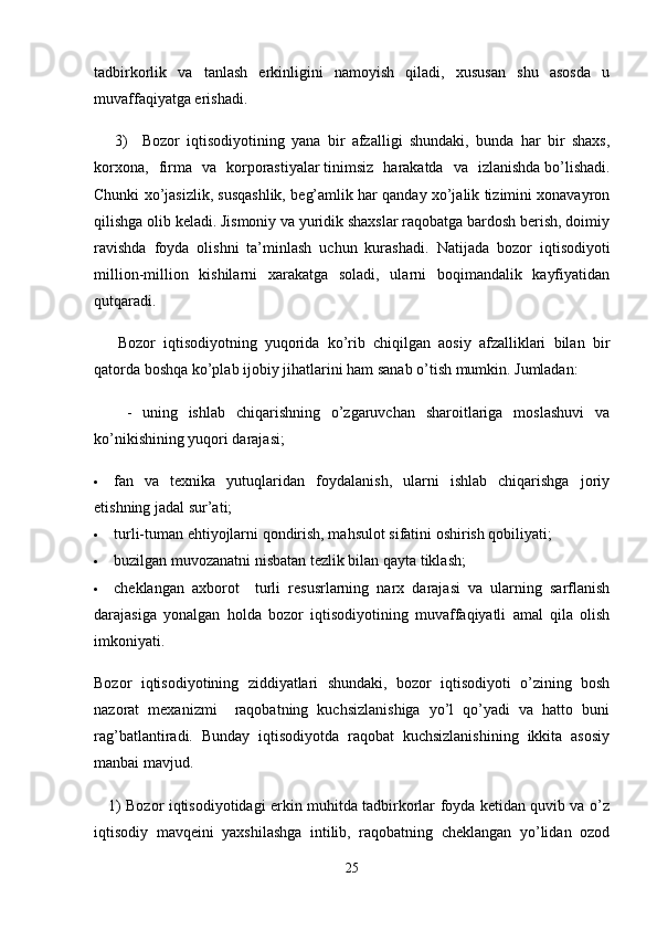 tadbirkorlik   va   tanlash   erkinligini   namoyish   qiladi,   xususan   shu   asosda   u
muvaffaqiyatga erishadi.
      3)     Bozor   iqtisodiyotining   yana   bir   afzalligi   shundaki,   bunda   har   bir   shaxs,
korxona,   firma   va   kor p orastiyalar   tinimsiz   harakatda   va   izlanishda   bo’lishadi.
Chunki xo’jasizlik, susqashlik, beg’amlik har qanday xo’jalik tizimini xonavayron
qilishga olib keladi. Jismoniy va yuridik shaxslar raqobatga bardosh berish, doimiy
ravishda   foyda   olishni   ta’minlash   uchun   kurashadi.   Natijada   bozor   iqtisodiyoti
million-million   kishilarni   xarakatga   soladi,   ularni   boqimandalik   kayfiyatidan
qutqaradi.
      Bozor   iqtisodiyotning   yuqorida   ko’rib   chiqilgan   aosiy   afzalliklari   bilan   bir
qatorda boshqa ko’plab   ijobiy jihatlarini   ham sanab o’tish mumkin. Jumladan:
      -   uning   ishlab   chiqarishning   o’zgaruvchan   sharoitlariga   moslashuvi   va
ko’nikishining   yuqori darajasi ;
 fan   va   texnika   yutuqlaridan   foydalanish,   ularni   ishlab   chiqarishga   joriy
etishning jadal sur’ati;
 turli-tuman ehtiyojlarni qondirish, mahsulot sifatini oshirish qobiliyati;
 buzilgan muvozanatni nisbatan tezlik bilan qayta tiklash;
 cheklangan   axborot     turli   resusrlarning   narx   darajasi   va   ularning   sarflanish
darajasiga   yonalgan   holda   bozor   iqtisodiyotining   muvaffaqiyatli   amal   qila   olish
imkoniyati.
Bozor   iqtisodiyotining   ziddiyatlari   shundaki,   bozor   iqtisodiyoti   o’zining   bosh
nazorat   mexanizmi     raqobatning   kuchsizlanishiga   yo’l   qo’yadi   va   hatto   buni
rag’batlantiradi.   Bunday   iqtisodiyotda   raqobat   kuchsizlanishining   ikkita   asosiy
manbai mavjud.
     1) Bozor iqtisodiyotidagi erkin muhitda tadbirkorlar foyda ketidan quvib va o’z
iqtisodiy   mavqeini   yaxshilashga   intilib,   raqobatning   cheklangan   yo’lidan   ozod
25 