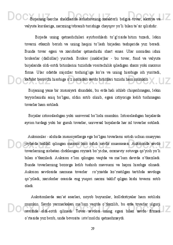       Birjaning   barcha   shakllarida   kelishuvning   xarakterli   belgisi   tovar,   akstiya   va
valyuta kurslariga, narxning tebranib turishiga chayqov yo’li bilan ta’sir qilishdir.
Birjada   uning   qatnashchilari   ayirboshlash   to’g’risida   bitim   tuzadi ,   lekin
tovarni   etkazib   berish   va   uning   haqini   to’lash   birjadan   tashqarida   yuz   beradi.
Bunda   tovar   egasi   va   xaridorlar   qatnashishi   shart   emas.   Ular   nomidan   ishni
brokerlar   (dallollar)   yuritadi.   Broker   (makler)lar   -   bu   tovar,   fond   va   valyuta
birjalarida oldi-sotdi bitimlarini tuzishda vositachilik qiladigan shaxs yoki maxsus
firma.   Ular   odatda   mijozlar   toshirig’iga   ko’ra   va   uning   hisobiga   ish   yuritadi,
kafolat beruvchi hisobiga o’z nomidan savdo bitimlari tuzishi ham mumkin.
     Birjaning yana bir xususiyati shundaki, bu erda hali ishlab chiqarilmagan, lekin
tayyorlanishi   aniq   bo’lgan,   oldin   sotib   olinib,   egasi   ixtiyoriga   kelib   tushmagan
tovarlar ham sotiladi.
    Birjalar ixtisoslashgan yoki universal bo’lishi mumkin. Ixtisoslashgan birjalarda
ayrim turdagi yoki bir guruh tovarlar, universal birjalarda har xil tovarlar sotiladi.
   Auksionlar   - alohida xususiyatlarga ega bo’lgan tovarlarni sotish uchun muayyan
joylarda   tashkil   qilingan   maxsus   kim   oshdi   savdo   muassasasi.   Auksionda   savdo
tovarlarning nisbatan cheklangan royxati bo’yicha, ommaviy sotuvga qo’yish yo’li
bilan   o’tkaziladi.   Auksion   e’lon   qilingan   vaqtda   va   ma’lum   davrda   o’tkaziladi.
Bunda   tovarlarning   bozorga   kelib   tushish   mavsumi   va   hajmi   hisobga   olinadi.
Auksion   savdosida   namuna   tovarlar     ro’yxatda   ko’rsatilgan   tartibda   savdoga
qo’yiladi,   xaridorlar   orasida   eng   yuqori   narxni   taklif   qilgan   kishi   tovarni   sotib
oladi.
      Aukstionlarda   san’at   asarlari,   noyob   buyumlar,   kollekstiyalar   ham   sotilishi
mumkin.   Savdo   yarmarkalari   ma’lum   vaqtda   o’tkazilib,   bu   erda   tovarlar   ulgurji
ravishda   oldi-sotdi   qilinadi.   Tovar   savdosi   uning   egasi   bilan   savdo   firmasi
o’rtasida yuz berib, unda bevosita  iste’molchi qatnashmaydi.
29 