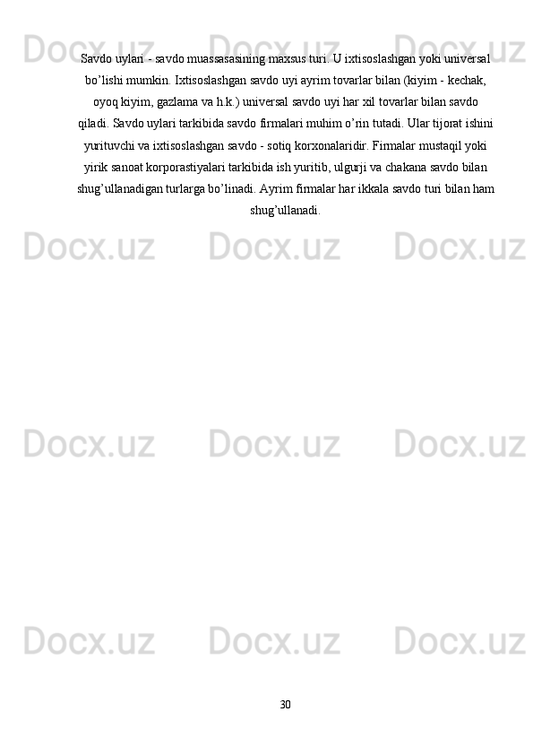 Savdo uylari   - savdo muassasasining maxsus turi. U ixtisoslashgan yoki universal
bo’lishi mumkin. Ixtisoslashgan savdo uyi ayrim tovarlar bilan (kiyim - kechak,
oyoq kiyim, gazlama va h.k.) universal savdo uyi har xil tovarlar bilan savdo
qiladi. Savdo uylari tarkibida savdo firmalari muhim o’rin tutadi. Ular tijorat ishini
yurituvchi va ixtisoslashgan savdo - sotiq korxonalaridir. Firmalar mustaqil yoki
yirik sanoat korporastiyalari tarkibida ish yuritib, ulgurji va chakana savdo bilan
shug’ullanadigan turlarga bo’linadi. Ayrim firmalar har ikkala savdo turi bilan ham
shug’ullanadi.
30