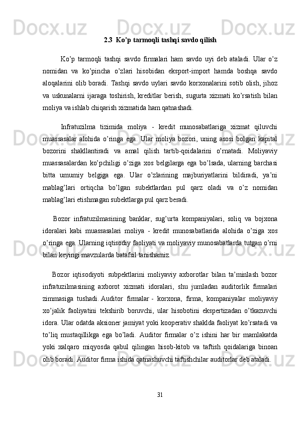 2.3    Ko’p tarmoqli tashqi savdo qilish
Ko’p   tarmoqli   tashqi   savdo   firmalari   ham   savdo   uyi   deb   ataladi.   Ular   o’z
nomidan   va   ko’pincha   o’zlari   hisobidan   eksport-import   hamda   boshqa   savdo
aloqalarini  olib boradi. Tashqi  savdo  uylari  savdo  korxonalarini  sotib  olish,  jihoz
va   uskunalarni   ijaraga   toshirish,   kreditlar   berish,   sugurta   xizmati   ko’rsatish   bilan
moliya va ishlab chiqarish xizmatida ham qatnashadi.
Infratuzilma   tizimida   moliya   -   kredit   munosabatlariga   xizmat   qiluvchi
muassasalar   alohida   o’ringa   ega.   Ular   moliya   bozori,   uning   asosi   bolgan   kapital
bozorini   shakllantiradi   va   amal   qilish   tartib-qoidalarini   o’rnatadi.   Moliyaviy
muassasalardan   ko’pchiligi   o’ziga   xos   belgilarga   ega   bo’lsada,   ularning   barchasi
bitta   umumiy   belgiga   ega.   Ular   o’zlarining   majburiyatlarini   bildiradi,   ya’ni
mablag’lari   ortiqcha   bo’lgan   subektlardan   pul   qarz   oladi   va   o’z   nomidan
mablag’lari etishmagan subektlarga pul qarz beradi.
      Bozor   infratuzilmasining   banklar,   sug’urta   kompaniyalari,   soliq   va   bojxona
idoralari   kabi   muassasalari   moliya   -   kredit   munosabatlarida   alohida   o’ziga   xos
o’ringa ega. Ularning iqtisodiy faoliyati va moliyaviy munosabatlarda tutgan o’rni
bilan keyingi mavzularda batafsil tanishamiz.
      Bozor   iqtisodiyoti   subpektlarini   moliyaviy   axborotlar   bilan   ta’minlash   bozor
infratuzilmasining   axborot   xizmati   idoralari,   shu   jumladan   auditorlik   firmalari
zimmasiga   tushadi.   Auditor   firmalar   -   korxona,   firma,   kompaniyalar   moliyaviy
xo’jalik   faoliyatini   tekshirib   boruvchi,   ular   hisobotini   ekspertizadan   o’tkazuvchi
idora. Ular odatda aksioner jamiyat yoki kooperativ shaklda faoliyat ko’rsatadi va
to’liq   mustaqillikga   ega   bo’ladi.   Auditor   firmalar   o’z   ishini   har   bir   mamlakatda
yoki   xalqaro   miqyosda   qabul   qilingan   hisob-kitob   va   taftish   qoidalariga   binoan
olib boradi. Auditor firma ishida qatnashuvchi taftishchilar auditorlar deb ataladi.
31