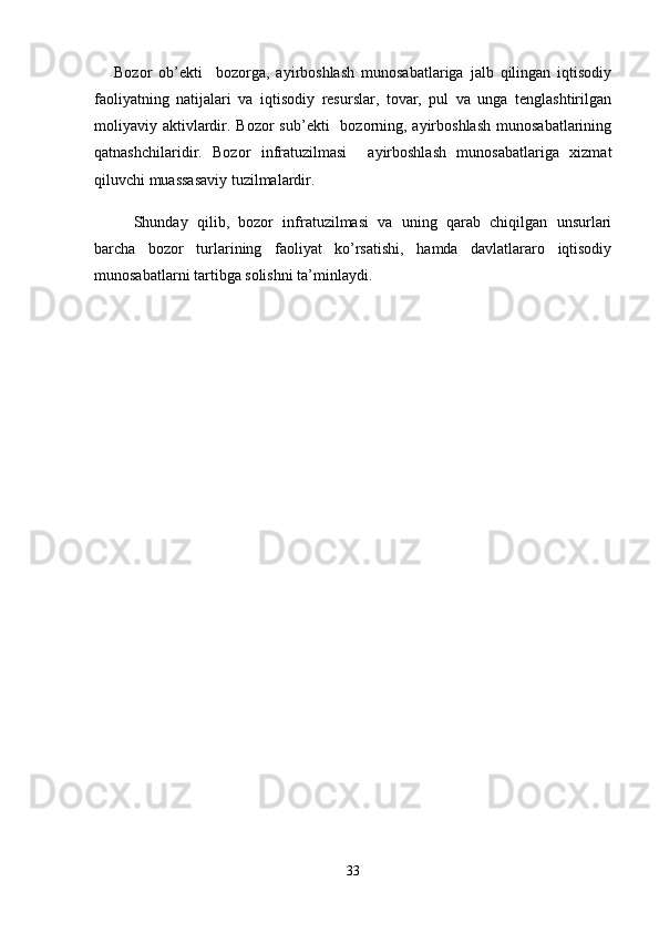 Bozor   ob’ekti     bozorga,   ayirboshlash   munosabatlariga   jalb   qilingan   iqtisodiy
faoliyatning   natijalari   va   iqtisodiy   resurslar,   tovar,   pul   va   unga   tenglashtirilgan
moliyaviy aktivlardir. Bozor  sub’ekti    bozorning, ayirboshlash  munosabatlarining
qatnashchilaridir.   Bozor   infratuzilmasi     ayirboshlash   munosabatlariga   xizmat
qiluvchi muassasaviy tuzilmalardir.
Shunday   qilib,   bozor   infratuzilmasi   va   uning   qarab   chiqilgan   unsurlari
barcha   bozor   turlarining   faoliyat   ko’rsatishi,   hamda   davlatlararo   iqtisodiy
munosabatlarni tartibga solishni ta’minlaydi.
33