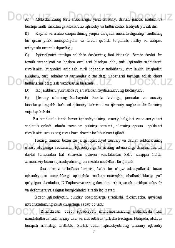 A) Mulkchilikning   turli   shakllariga,   ya`ni   xususiy,   davlat,   jamoa,   aralash   va
boshqa mulk shakllariga asoslaninb iqtisodiy va tadbirkorlik faoliyati yuritilishi;
B) Kapital va ishlab chiqarishning yuqori darajada umumlashganligi, mulkning
bir   qismi   yirik   monopoliyalar   va   davlat   qo`lida   to`planib,   milliy   va   xalqaro
miqyosda umumlashganligi;
C) Iqtisodiyotni   tartibga   solishda   davlatning   faol   ishtiroki.   Bunda   davlat   fan
texnik   taraqqiyoti   va   boshqa   omillarni   hisobga   olib,   turli   iqtisodiy   tadbirlarni,
rivojlanish   istiqbolini   aniqlash,   turli   iqtisodiy   tadbirlarni,   rivojlanish   istiqbolini
aniqlash,   turli   sohalar   va   tarmoqlar   o`rtasidagi   nisbatlarni   tartibga   solish   chora
tadbirlarini belgilash vazifalarini bajaradi
D) Xo`jaliklarni yuritishda reja usulidan foydalanishning kuchayishi;
E) Ijtimoiy   sohaning   kuchayishi.   Bunda   davlatga,   jamoalar   va   xususiy
kishilarga   tegishli   turli   xil   ijtimoiy   ta`minot   va   ijtimoiy   sug`urta   fondlarining
vujudga kelishi.
          Bu   har   ikkala   turda   bozor   iqtisodiyotining     asosiy   belgilari   va   xususiyatlari
saqlanib   qoladi,   ularda   tovar   va   pulning   harakati,   ularning   qonun     qoidalari
rivojlanish uchun negiz vas hart  sharoit bo`lib xizmat qiladi.
            Hozirgi   zamon   bozor   xo`jaligi   iqtisodiyot   xususiy   va   davlat   sektorlarining
o`zaro   aloqasiga   asoslanadi.   Iqtisodiyotga   ta`sirning   intensevligi   darajasi   hamda
davlat   tomonidan   hal   etiluvchi   ustuvor   vazifalardan   kelib   chiqqan   holda,
zamonaviy bozor iqtisodiyotining  bir nechta modellari farqlanadi.
            Shu   o`rinda   ta`kidlash   lozimki,   ba`zi   bir   o`quv   adabiyotlarida   bozor
iqtisodiyotini   bosqichlarga   ajratishda   ma`lum   noaniqlik,   chalkashliklarga   yo`l
qo`yilgan. Jumladan, D.Tojiboyeva uning dastlabki erkin,kurtak, tartibga soluvchi
va deformatsiyalashgan bosqichlarini ajratib ko`rsatadi.
          Bozor   iqtisodiyotini   bunday   bosqichlarga   ajratilishi,   fikrimizcha,   quyidagi
mulohazalarning kelib chiqishiga sabab bo`ladi:
          Birinchidan,   bozor   iqtisodiyoti   munosabatlarining   shakllanishi   turli
mamlakatlarda turli tarixiy davr va sharoitlarda turlicha kechgan. Natijada, alohida
bosqich   sifatidagi   dastlabki,   kurtak   bozor   iqtisodiyotining   umumiy   iqtisodiy
7