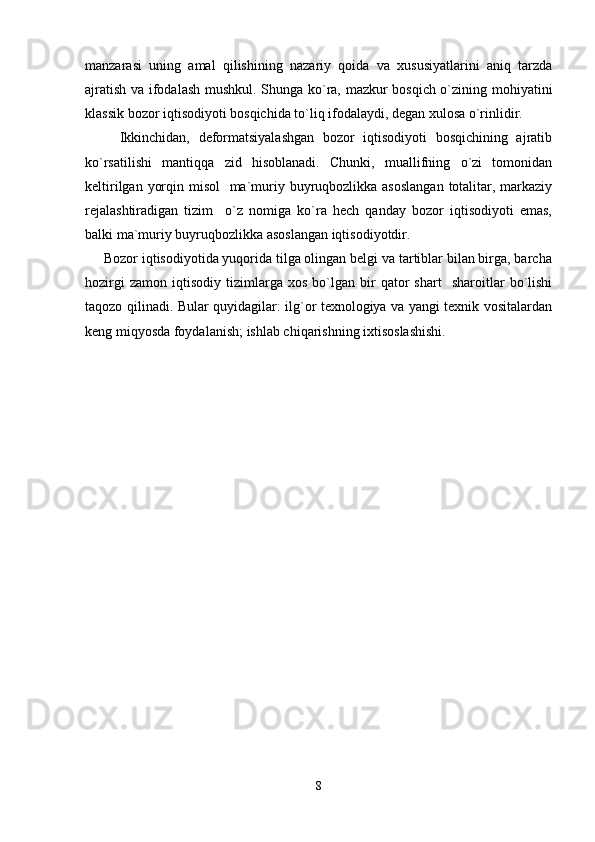 manzarasi   uning   amal   qilishining   nazariy   qoida   va   xususiyatlarini   aniq   tarzda
ajratish va ifodalash mushkul. Shunga ko`ra, mazkur bosqich o`zining mohiyatini
klassik bozor iqtisodiyoti bosqichida to`liq ifodalaydi, degan xulosa o`rinlidir. 
        Ikkinchidan,   deformatsiyalashgan   bozor   iqtisodiyoti   bosqichining   ajratib
ko`rsatilishi   mantiqqa   zid   hisoblanadi.   Chunki,   muallifning   o`zi   tomonidan
keltirilgan yorqin misol    ma`muriy buyruqbozlikka asoslangan  totalitar, markaziy
rejalashtiradigan   tizim     o`z   nomiga   ko`ra   hech   qanday   bozor   iqtisodiyoti   emas,
balki ma`muriy buyruqbozlikka asoslangan iqtisodiyotdir.
     Bozor iqtisodiyotida yuqorida tilga olingan belgi va tartiblar bilan birga, barcha
hozirgi   zamon   iqtisodiy   tizimlarga  xos   bo`lgan   bir   qator   shart     sharoitlar   bo`lishi
taqozo qilinadi. Bular quyidagilar: ilg`or texnologiya va yangi texnik vositalardan
keng miqyosda foydalanish; ishlab chiqarishning ixtisoslashishi. 
8