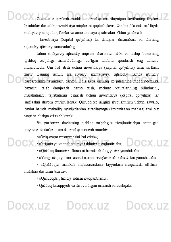 O`zini-o`zi   qoplash   muddati   –   amalga   oshirilayotgan   loyihaning   foydasi
hisobidan dastlabki investitsiya miqdorini qoplash davri. Uni hisoblashda sof foyda
moliyaviy xarajatlar, foizlar va amortizatsiya ajratmalari e'tiborga olinadi 
  Investitsiya   (kapital   qo`yilma)   lar   darajasi,   dinamikasi   va   ularning
iqtisodiy-ijtimoiy samaradorligi
Jahon   moliyaviy-iqtisodiy   inqirozi   sharoitida   ichki   va   tashqi   bozorning
qishloq   xo`jaligi   mahsulotlariga   bo`lgan   talabini   qondirish   eng   dolzarb
muammodir.   Uni   hal   etish   uchun   investitsiya   (kapital   qo`yilma)   larni   sarflash
zarur.   Buning   uchun   esa   siyosiy,   mintaqaviy,   iqtisodiy   hamda   ijtimoiy
barqarorlikni   ta'minlash   darkor.   Kelajakda   qishloq   xo`jaligining   moddiy-texnika
bazasini   talab   darajasida   barpo   etish,   mehnat   resurslarining   bilimlarini,
malakalarini,   tajribalarini   oshirish   uchun   investitsiya   (kapital   qo`yilma)   lar
sarflashni   davom   ettirish   kerak.   Qishloq   xo`jaligini   rivojlantirish   uchun,   avvalo,
davlat   hamda   mahalliy   byudjetlardan   ajratilayotgan   investitsion   mablag`larni   o`z
vaqtida olishga erishish kerak. 
Bu   yordamni   davlatning   qishloq   xo`jaligini   rivojlantirishga   qaratilgan
quyidagi dasturlari asosida amalga oshirish mumkin: 
•«Oziq-ovqat muammosini hal etish»; 
• «Irrigatsiya va melioratsiya ishlarini rivojlantirish»; 
• «Qishloq faunasini, florasini hamda ekologiyasini yaxshilash»; 
• «Yangi ish joylarini tashkil etishni rivojlantirish, ishsizlikni yumshatish»; 
•   «Qishloqda   malakali   mutaxassislarni   tayyorlash   maqsadida   «Bilimi-
malaka» dasturini tuzish»; 
• «Qishloqda ijtimoiy sohani rivojlantirish»; 
• Qishloq taraqqiyoti va farovonligini oshirish va boshqalar