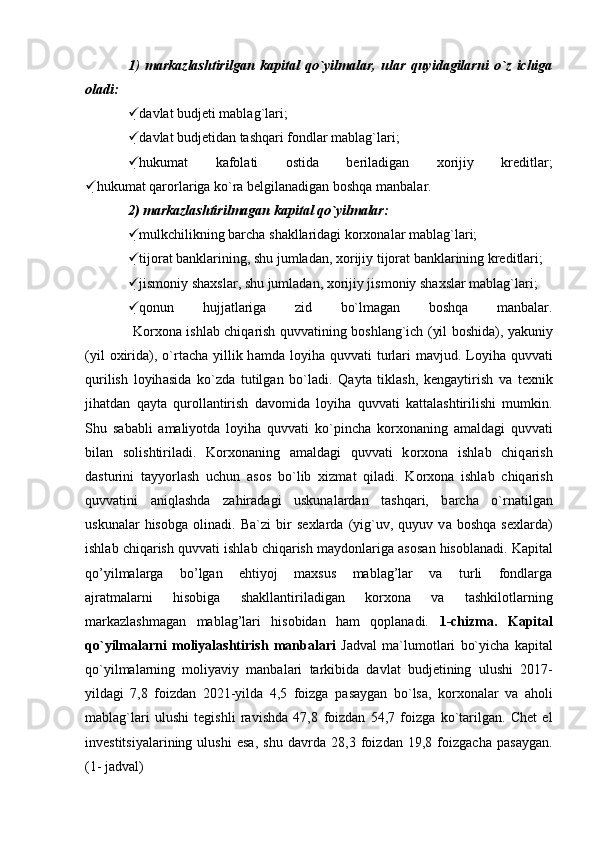 1 )   markazlashtirilgan   kapital   qo`yilmalar,   ular   quyidagilarni   o`z   ichiga
oladi:  
 davlat budjeti mablag`lari;  
 davlat budjetidan tashqari fondlar mablag`lari;  
 hukumat   kafolati   ostida   beriladigan   xorijiy   kreditlar;
 hukumat qarorlariga ko`ra belgilanadigan boshqa manbalar.
2) markazlashtirilmagan kapital qo`yilmalar:  
 mulkchilikning barcha shakllaridagi korxonalar mablag`lari;
 tijorat banklarining, shu jumladan, xorijiy tijorat banklarining kreditlari;
 jismoniy shaxslar, shu jumladan, xorijiy jismoniy shaxslar mablag`lari;
 qonun   hujjatlariga   zid   bo`lmagan   boshqa   manbalar.
                     K о r хо n а   ishl а b chiq а rish quvv а tining b о shl а ng`ich (yil b о shid а ), yakuniy
(yil   ох irid а ),  o`rt а ch а   yillik h а md а   l о yih а   quvv а ti  turl а ri   m а vjud. L о yih а   quvv а ti
qurilish   l о yih а sid а   ko`zd а   tutilg а n   bo`l а di.   Q а yt а   tikl а sh,   k е ng а ytirish   v а   t ех nik
jih а td а n   q а yt а   qur о ll а ntirish   d а v о mid а   l о yih а   quvv а ti   k а tt а l а shtirilishi   mumkin.
Shu   s а b а bli   а m а liyotd а   l о yih а   quvv а ti   ko`pinch а   k о r хо n а ning   а m а ld а gi   quvv а ti
bil а n   s о lishtiril а di.   K о r хо n а ning   а m а ld а gi   quvv а ti   k о r хо n а   ishl а b   chiq а rish
d а sturini   t а yyorl а sh   uchun   а s о s   bo`lib   х izm а t   qil а di.   K о r хо n а   ishl а b   chiq а rish
quvv а tini   а niql а shd а   z а hir а d а gi   uskun а l а rd а n   t а shq а ri,   b а rch а   o`rn а tilg а n
uskun а l а r   his о bg а   о lin а di.   B а `zi   bir   s ех l а rd а   (yig`uv,   quyuv   v а   b о shq а   s ех l а rd а )
ishl а b chiq а rish quvv а ti ishl а b chiq а rish m а yd о nl а rig а   а s о s а n his о bl а n а di.   Kapital
qo’yilmalarga   bo’lgan   ehtiyoj   maxsus   mablag’lar   va   turli   fondlarga
ajratmalarni   hisobiga   shakllantiriladigan   korxona   va   tashkilotlarning
markazlashmagan   mablag’lari   hisobidan   ham   qoplanadi.   1-chizma.   Kapital
qo`yilmalarni   moliyalashtirish   manbalari   Jadval   ma`lumotlari   bo`yicha   kapital
qo`yilmalarning   moliyaviy   manbalari   tarkibida   davlat   budjetining   ulushi   2017-
yildagi   7,8   foizdan   2021-yilda   4,5   foizga   pasaygan   bo`lsa,   korxonalar   va   aholi
mablag`lari   ulushi   tegishli   ravishda   47,8   foizdan   54,7   foizga   ko`tarilgan.   Chet   el
investitsiyalarining   ulushi   esa,   shu   davrda   28,3   foizdan   19,8   foizgacha   pasaygan.
(1- jadval) 