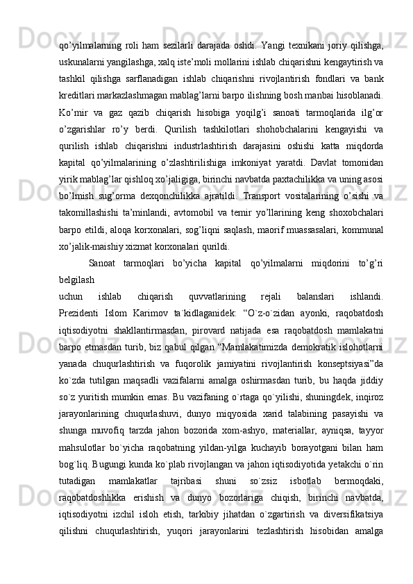 qo’yilmalarning   roli   ham   sezilarli   darajada   oshdi.   Yangi   texnikani   joriy   qilishga,
uskunalarni yangilashga, xalq iste’moli mollarini   ishlab chiqarishni kengaytirish va
tashkil   qilishga   sarflanadigan   ishlab   chiqarishni   rivojlantirish   fondlari   va   bank
kreditlari markazlashmagan mablag’larni barpo   ilishning bosh manbai hisoblanadi.
Ko’mir   va   gaz   qazib   chiqarish   hisobiga   yoqilg’i   sanoati   tarmoqlarida   ilg’or
o’zgarishlar   ro’y   berdi.   Qurilish   tashkilotlari   shohobchalarini   kengayishi   va
qurilish   ishlab   chiqarishni   industrlashtirish   darajasini   oshishi   katta   miqdorda
kapital   qo’yilmalarining   o’zlashtirilishiga   imkoniyat   yaratdi.   Davlat   tomonidan
yirik mablag’lar qishloq xo’jaligiga, birinchi navbatda paxtachilikka va uning asosi
bo’lmish   sug’orma   dexqonchilikka   ajratildi.   Transport   vositalarining   o’sishi   va
takomillashishi   ta’minlandi,   avtomobil   va   temir   yo’llarining   keng   shoxobchalari
barpo etildi, aloqa korxonalari, sog’liqni   saqlash,  maorif  muassasalari, kommunal
xo’jalik-maishiy xizmat korxonalari   qurildi.  
Sanoat   tarmoqlari   bo’yicha   kapital   qo’yilmalarni   miqdorini   to’g’ri
belgilash
uchun   ishlab   chiqarish   quvvatlarining   rejali   balanslari   ishlandi.
Prezidenti   Islom   Karimov   ta`kidlaganidek:   “O`z-o`zidan   ayonki,   raqobatdosh
iqtisodiyotni   shakllantirmasdan,   pirovard   natijada   esa   raqobatdosh   mamlakatni
barpo   etmasdan   turib,   biz   qabul   qilgan   “Mamlakatimizda   demokratik   islohotlarni
yanada   chuqurlashtirish   va   fuqorolik   jamiyatini   rivojlantirish   konseptsiyasi”da
ko`zda   tutilgan   maqsadli   vazifalarni   amalga   oshirmasdan   turib,   bu   haqda   jiddiy
so`z yuritish mumkin emas. Bu vazifaning o`rtaga qo`yilishi, shuningdek, inqiroz
jarayonlarining   chuqurlashuvi,   dunyo   miqyosida   xarid   talabining   pasayishi   va
shunga   muvofiq   tarzda   jahon   bozorida   xom-ashyo,   materiallar,   ayniqsa,   tayyor
mahsulotlar   bo`yicha   raqobatning   yildan-yilga   kuchayib   borayotgani   bilan   ham
bog`liq. Bugungi kunda ko`plab rivojlangan va jahon iqtisodiyotida yetakchi o`rin
tutadigan   mamlakatlar   tajribasi   shuni   so`zsiz   isbotlab   bermoqdaki,
raqobatdoshlikka   erishish   va   dunyo   bozorlariga   chiqish,   birinchi   navbatda,
iqtisodiyotni   izchil   isloh   etish,   tarkibiy   jihatdan   o`zgartirish   va   diversifikatsiya
qilishni   chuqurlashtirish,   yuqori   jarayonlarini   tezlashtirish   hisobidan   amalga