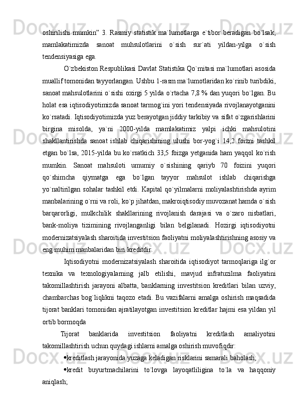 oshirilishi   mumkin”   3.   Rasmiy   statistik   ma`lumotlarga   e`tibor   beradigan   bo`lsak,
mamlakatimizda   sanoat   muhsulotlarini   o`sish   sur`ati   yildan-yilga   o`sish
tendensiyasiga ega. 
O`zbekiston Respublikasi Davlat Statistika Qo`mitasi ma`lumotlari asosida
muallif tomonidan tayyorlangan.   Ushbu 1-rasm ma`lumotlaridan ko`rinib turibdiki,
sanoat mahsulotlarini   o`sishi oxirgi 5 yilda o`rtacha 7,8 % dan yuqori bo`lgan. Bu
holat esa   iqtisodiyotimizda sanoat tarmog`ini yori tendensiyada rivojlanayotganini
ko`rsatadi.   Iqtisodiyotimizda yuz berayotgan jiddiy tarkibiy va sifat o`zgarishlarini
birgina   misolda,   ya`ni   2000-yilda   mamlakatimiz   yalpi   ichki   mahsulotini
shakllantirishda   sanoat   ishlab   chiqarishining   ulushi   bor-yog`i   14,2   foizni   tashkil
etgan bo`lsa, 2015-yilda bu ko`rsatkich 33,5 foizga yetganida ham yaqqol ko`rish
mumkin.   Sanoat   mahsuloti   umumiy   o`sishining   qariyb   70   foizini   yuqori
qo`shimcha   qiymatga   ega   bo`lgan   tayyor   mahsulot   ishlab   chiqarishga
yo`naltirilgan   sohalar   tashkil   etdi.   Kapital   qo`yilmalarni   moliyalashtirishda   ayrim
manbalarining o`rni va roli,   ko`p jihatdan, makroiqtisodiy muvozanat hamda o`sish
barqarorligi,   mulkchilik   shakllarining   rivojlanish   darajasi   va   o`zaro   nisbatlari,
bank-moliya   tizimining   rivojlanganligi   bilan   belgilanadi.   Hozirgi   iqtisodiyotni
modernizatsiyalash   sharoitida investitsion faoliyatni moliyalashtirishning asosiy va
eng muhim   manbalaridan biri kreditdir.    
Iqtisodiyotni   modernizatsiyalash   sharoitida   iqtisodiyot   tarmoqlariga   ilg`or
texnika   va   texnologiyalarning   jalb   etilishi,   mavjud   infratuzilma   faoliyatini
takomillashtirish   jarayoni   albatta,   banklarning   investitsion   kreditlari   bilan   uzviy,
chambarchas  bog`liqlikni   taqozo  etadi. Bu  vazifalarni  amalga  oshirish  maqsadida
tijorat banklari tomonidan ajratilayotgan investitsion kreditlar hajmi esa yildan yil
ortib bormoqda
Tijorat   banklarida   investitsion   faoliyatni   kreditlash   amaliyotini
takomillashtirish uchun quydagi ishlarni amalga oshirish muvofiqdir:
 kreditlash jarayonida yuzaga keladigan risklarini samarali baholash;
 kredit   buyurtmachilarini   to`lovga   layoqatliligina   to`la   va   haqqoniy
aniqlash;