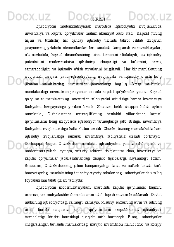 KIRISH
Iqtisodiyotni   modernizatsiyalash   sharoitida   iqtisodiyotni   rivojlanishida
investitsiya   va   kapital   qo`yilmalar   muhim   ahamiyat   kasb   etadi.   Kapital   (uning
hajmi   va   tuzilishi)   har   qanday   iqtisodiy   tizimda   takror   ishlab   chiqarish
jarayonining   yetakchi   elementlaridan   biri   sanaladi.   Jamg'arish   va   investitsiyalar,
o'z   navbatida,   kapital   dinamikasining   ichki   tomonini   ifodalaydi,   bu   iqtisodiy
potentsialni   modernizatsiya   qilishning   chuqurligi   va   ko'lamini,   uning
samaradorligini   va   iqtisodiy   o'sish   sur'atlarini   belgilaydi.     Har   bir   mamlakatning
rivojlanish   darajasi,   ya`ni   iqtisodiyotning   rivojlanishi   va   iqtisodiy   o`sishi   ko`p
jihatdan   mamlakatdagi   investitsion   jarayonlarga   bog`liq.   Bizga   ma`lumki,
mamlakatdagi   investitsion   jarayonlar   asosida   kapital   qo`yilmalar   yotadi.   Kapital
qo`yilmalar   mamlakatning   investitsion   salohiyatini   oshirishga   hamda   investitsiya
faoliyatini   kengayishiga   yordam   beradi.   Shundan   kelib   chiqqan   holda   aytish
mumkinki,   O`zbekistonda   mustaqillikning   dastlabki   yillaridanoq   kapital
qo`yilmalarni   keng   miqyosida   iqtisodiyot   tarmoqlariga   jalb   etishga,   investitsiya
faoliyatini rivojlantirishga katta e`tibor berildi. Chunki, bizning mamalakatda ham
iqtisodiy   rivojlanishga   samarali   investitsiya   faoliyatisiz   erishib   bo`lmaydi.
Darhaqiqat,   bugun   O`zbekiston   mamlakat   iqtisodiyotini   yanada   isloh   qilish   va
modernizatsiyalash,   ayniqsa,   xususiy   sektorni   rivojlantirar   ekan,   investitsiya   va
kapital   qo`yilmalar   jadallashtirishdagi   xalqaro   tajribalarga   suyanmog`i   lozim.
Binobarin,   O`zbekistonning   jahon   hamjamiyatiga   dadil   va   nufuzli   tarzda   kirib
borayotganligi mamlakatning iqtisodiy-siyosiy sohalaridagi imkoniyatlaridan to`liq
foydalanishni talab qilishi tabiiydir. 
Iqtisodiyotni   modernizatsiyalash   sharoitida   kapital   qo`yilmalar   hajmini
oshirish, uni  moliyalashtirish manbalarini  izlab topish muhim  hisoblanadi.   Davlat
mulkining iqtisodiyotdagi  salmog’i  kamayib, xususiy  sektorning o’rni   va rolining
oshib   borishi   natijasida   kapital   qo`yilmalarni   respublikamiz   iqtisodiyoti
tarmoqlariga   kiritish   borasidagi   qiziqishi   ortib   bormoqda.   Biroq,   imkoniyatlar
chegaralangan   bo’lsada   mamlakatdagi   mavjud   investitsion   muhit   ichki   va   xorijiy
