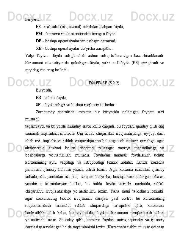 Bu yerda,
  FS  - mahsulot (ish, xizmat) sotishdan tushgan foyda; 
FM –  korxona   mulkini sotishdan tushgan foyda;  
DB -  boshqa operatsiyalardan tushgan daromad,
XB -  boshqa operatsiyalar bo`yicha xarajatlar.
Yalpi   foyda   -   foyda   solig`i   olish   uchun   soliq   to`lanadigan   baza   hisoblanadi.
Korxonani   o`z   ixtiyorida   qoladigan   foyda,   ya`ni   sof   foyda   (FS)   qiziqtiradi   va
quyidagicha teng bo`ladi:
FS=FB-SF (5.2.2)
Bu yerda, 
FB  - balans foyda; 
SF  - foyda solig`i va boshqa majburiy to`lovlar.
Zamonaviy   sharoitida   korxona   o`z   ixtiyorida   qoladigan   foydani   o`zi
mustaqil
taqsimlaydi va bu yerda shunday savol kelib chiqadi, bu foydani qanday qilib eng
samarali taqsimlash mumkin? Uni ishlab chiqarishni rivojlantirishga; uy-joy, dam
olish   uyi,   bog`cha   va   ishlab   chiqarishga   mo`ljallangan   ob`ektlarni   qurishga;   agar
aksionerlik   jamiyati   bo`lsa   dividend   to`lashga;   xayriya   maqsadlariga   va
boshqalarga   yo`naltirilishi   mumkin.   Foydadan   samarali   foydalanish   uchun
korxonaning   ayni   vaqtdagi   va   istiqboldagi   texnik   holatini   hamda   korxona
jamoasini   ijtimoiy   holatini   yaxshi   bilish   lozim.   Agar   korxona   ishchilari   ijtimoy
sohada,   shu   jumladan   ish   haqi   darajasi   bo`yicha,   boshqa   korxonalarga   nisbatan
yaxshiroq   ta`minlangan   bo`lsa,   bu   holda   foyda   birinchi   navbatda,   ishlab
chiqarishni   rivojlantirishga   yo`naltirilishi   lozim.   Yana   shuni   ta`kidlash   lozimki,
agar   korxonaning   texnik   rivojlanish   darajasi   past   bo`lib,   bu   korxonaning
raqobatbardosh   mahsulot   ishlab   chiqarishga   to`sqinlik   qilib,   korxonani
bankrotlikka   olib   kelsa,   bunday   holda,   foydani   korxonani   rivojlantirish   uchun
yo`naltirish   lozim.   Shunday   qilib,   korxona   foydasi   uning   iqtisodiy   va   ijtimoiy
darajasiga asoslangan holda taqsimlanishi lozim.   Korxonada ushbu muhim qoidaga